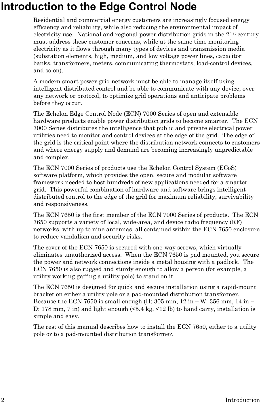 2  Introduction Introduction to the Edge Control Node Residential and commercial energy customers are increasingly focused energy efficiency and reliability, while also reducing the environmental impact of electricity use.  National and regional power distribution grids in the 21st century must address these customer concerns, while at the same time monitoring electricity as it flows through many types of devices and transmission media (substation elements, high, medium, and low voltage power lines, capacitor banks, transformers, meters, communicating thermostats, load-control devices, and so on).   A modern smart power grid network must be able to manage itself using intelligent distributed control and be able to communicate with any device, over any network or protocol, to optimize grid operations and anticipate problems before they occur. The Echelon Edge Control Node (ECN) 7000 Series of open and extensible hardware products enable power distribution grids to become smarter.  The ECN 7000 Series distributes the intelligence that public and private electrical power utilities need to monitor and control devices at the edge of the grid.  The edge of the grid is the critical point where the distribution network connects to customers and where energy supply and demand are becoming increasingly unpredictable and complex. The ECN 7000 Series of products use the Echelon Control System (ECoS) software platform, which provides the open, secure and modular software framework needed to host hundreds of new applications needed for a smarter grid.  This powerful combination of hardware and software brings intelligent distributed control to the edge of the grid for maximum reliability, survivability and responsiveness. The ECN 7650 is the first member of the ECN 7000 Series of products.  The ECN 7650 supports a variety of local, wide-area, and device radio frequency (RF) networks, with up to nine antennas, all contained within the ECN 7650 enclosure to reduce vandalism and security risks. The cover of the ECN 7650 is secured with one-way screws, which virtually eliminates unauthorized access.  When the ECN 7650 is pad mounted, you secure the power and network connections inside a metal housing with a padlock.  The ECN 7650 is also rugged and sturdy enough to allow a person (for example, a utility working gaffing a utility pole) to stand on it. The ECN 7650 is designed for quick and secure installation using a rapid-mount bracket on either a utility pole or a pad-mounted distribution transformer.  Because the ECN 7650 is small enough (H: 305 mm, 12 in – W: 356 mm, 14 in – D: 178 mm, 7 in) and light enough (&lt;5.4 kg, &lt;12 lb) to hand carry, installation is simple and easy. The rest of this manual describes how to install the ECN 7650, either to a utility pole or to a pad-mounted distribution transformer.     