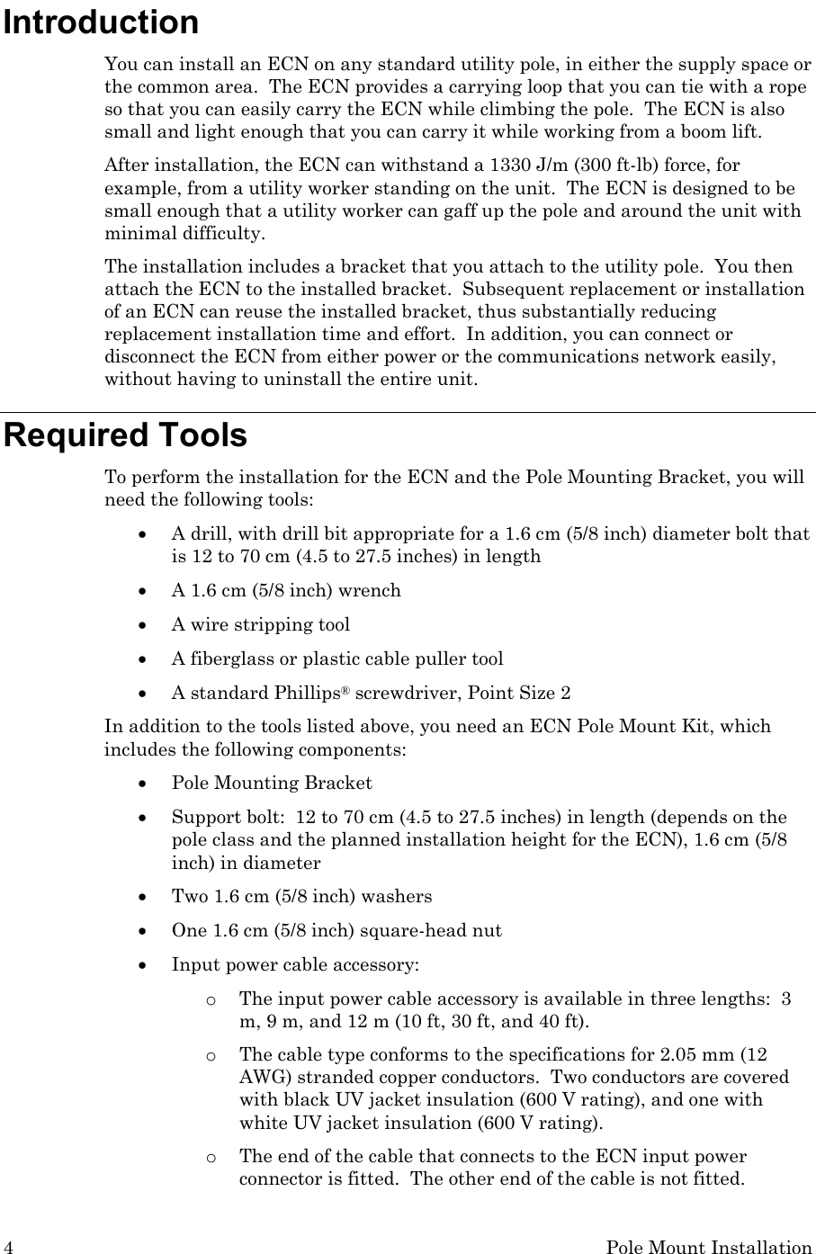 4  Pole Mount Installation Introduction You can install an ECN on any standard utility pole, in either the supply space or the common area.  The ECN provides a carrying loop that you can tie with a rope so that you can easily carry the ECN while climbing the pole.  The ECN is also small and light enough that you can carry it while working from a boom lift. After installation, the ECN can withstand a 1330 J/m (300 ft-lb) force, for example, from a utility worker standing on the unit.  The ECN is designed to be small enough that a utility worker can gaff up the pole and around the unit with minimal difficulty. The installation includes a bracket that you attach to the utility pole.  You then attach the ECN to the installed bracket.  Subsequent replacement or installation of an ECN can reuse the installed bracket, thus substantially reducing replacement installation time and effort.  In addition, you can connect or disconnect the ECN from either power or the communications network easily, without having to uninstall the entire unit. Required Tools To perform the installation for the ECN and the Pole Mounting Bracket, you will need the following tools: • A drill, with drill bit appropriate for a 1.6 cm (5/8 inch) diameter bolt that is 12 to 70 cm (4.5 to 27.5 inches) in length • A 1.6 cm (5/8 inch) wrench • A wire stripping tool • A fiberglass or plastic cable puller tool • A standard Phillips® screwdriver, Point Size 2 In addition to the tools listed above, you need an ECN Pole Mount Kit, which includes the following components: • Pole Mounting Bracket  • Support bolt:  12 to 70 cm (4.5 to 27.5 inches) in length (depends on the pole class and the planned installation height for the ECN), 1.6 cm (5/8 inch) in diameter   • Two 1.6 cm (5/8 inch) washers • One 1.6 cm (5/8 inch) square-head nut • Input power cable accessory: o The input power cable accessory is available in three lengths:  3 m, 9 m, and 12 m (10 ft, 30 ft, and 40 ft).   o The cable type conforms to the specifications for 2.05 mm (12 AWG) stranded copper conductors.  Two conductors are covered with black UV jacket insulation (600 V rating), and one with white UV jacket insulation (600 V rating).  o The end of the cable that connects to the ECN input power connector is fitted.  The other end of the cable is not fitted. 