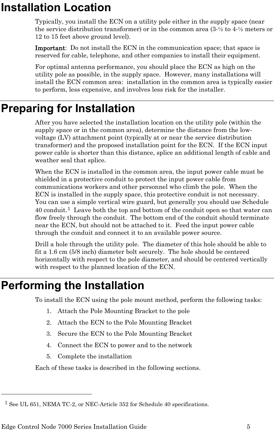  Edge Control Node 7000 Series Installation Guide         5 Installation Location Typically, you install the ECN on a utility pole either in the supply space (near the service distribution transformer) or in the common area (3-½ to 4-½ meters or 12 to 15 feet above ground level).   Important:  Do not install the ECN in the communication space; that space is reserved for cable, telephone, and other companies to install their equipment.   For optimal antenna performance, you should place the ECN as high on the utility pole as possible, in the supply space.  However, many installations will install the ECN common area:  installation in the common area is typically easier to perform, less expensive, and involves less risk for the installer.  Preparing for Installation After you have selected the installation location on the utility pole (within the supply space or in the common area), determine the distance from the low-voltage (LV) attachment point (typically at or near the service distribution transformer) and the proposed installation point for the ECN.  If the ECN input power cable is shorter than this distance, splice an additional length of cable and weather seal that splice. When the ECN is installed in the common area, the input power cable must be shielded in a protective conduit to protect the input power cable from communications workers and other personnel who climb the pole.  When the ECN is installed in the supply space, this protective conduit is not necessary.  You can use a simple vertical wire guard, but generally you should use Schedule 40 conduit.1  Leave both the top and bottom of the conduit open so that water can flow freely through the conduit.  The bottom end of the conduit should terminate near the ECN, but should not be attached to it.  Feed the input power cable through the conduit and connect it to an available power source.   Drill a hole through the utility pole.  The diameter of this hole should be able to fit a 1.6 cm (5/8 inch) diameter bolt securely.  The hole should be centered horizontally with respect to the pole diameter, and should be centered vertically with respect to the planned location of the ECN. Performing the Installation To install the ECN using the pole mount method, perform the following tasks: 1. Attach the Pole Mounting Bracket to the pole 2. Attach the ECN to the Pole Mounting Bracket 3. Secure the ECN to the Pole Mounting Bracket 4. Connect the ECN to power and to the network 5. Complete the installation Each of these tasks is described in the following sections.                                                  1 See UL 651, NEMA TC-2, or NEC-Article 352 for Schedule 40 specifications. 