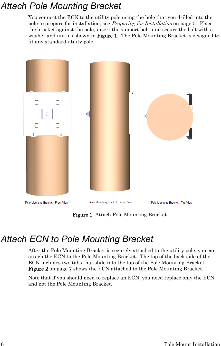 6  Pole Mount Installation Attach Pole Mounting Bracket You connect the ECN to the utility pole using the hole that you drilled into the pole to prepare for installation; see Preparing for Installation on page 5.  Place the bracket against the pole, insert the support bolt, and secure the bolt with a washer and nut, as shown in Figure 1.  The Pole Mounting Bracket is designed to fit any standard utility pole.   Figure 1. Attach Pole Mounting Bracket  Attach ECN to Pole Mounting Bracket After the Pole Mounting Bracket is securely attached to the utility pole, you can attach the ECN to the Pole Mounting Bracket.  The top of the back side of the ECN includes two tabs that slide into the top of the Pole Mounting Bracket.  Figure 2 on page 7 shows the ECN attached to the Pole Mounting Bracket. Note that if you should need to replace an ECN, you need replace only the ECN and not the Pole Mounting Bracket.    