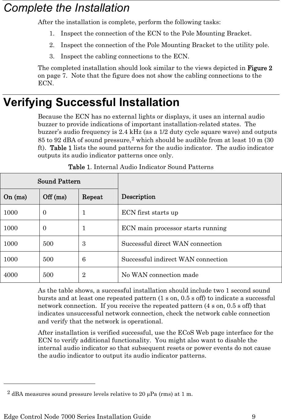  Edge Control Node 7000 Series Installation Guide         9  Complete the Installation After the installation is complete, perform the following tasks: 1. Inspect the connection of the ECN to the Pole Mounting Bracket. 2. Inspect the connection of the Pole Mounting Bracket to the utility pole. 3. Inspect the cabling connections to the ECN. The completed installation should look similar to the views depicted in Figure 2 on page 7.  Note that the figure does not show the cabling connections to the ECN. Verifying Successful Installation Because the ECN has no external lights or displays, it uses an internal audio buzzer to provide indications of important installation-related states.  The buzzer’s audio frequency is 2.4 kHz (as a 1/2 duty cycle square wave) and outputs 85 to 92 dBA of sound pressure,2 which should be audible from at least 10 m (30 ft).  Table 1 lists the sound patterns for the audio indicator.  The audio indicator outputs its audio indicator patterns once only.  Table 1. Internal Audio Indicator Sound Patterns Sound Pattern On (ms)  Off (ms)  Repeat  Description 1000 0 1 ECN first starts up 1000  0  1  ECN main processor starts running 1000  500  3  Successful direct WAN connection  1000  500  6  Successful indirect WAN connection 4000  500  2  No WAN connection made As the table shows, a successful installation should include two 1 second sound bursts and at least one repeated pattern (1 s on, 0.5 s off) to indicate a successful network connection.  If you receive the repeated pattern (4 s on, 0.5 s off) that indicates unsuccessful network connection, check the network cable connection and verify that the network is operational. After installation is verified successful, use the ECoS Web page interface for the ECN to verify additional functionality.  You might also want to disable the internal audio indicator so that subsequent resets or power events do not cause the audio indicator to output its audio indicator patterns.                                                   2 dBA measures sound pressure levels relative to 20 μPa (rms) at 1 m. 