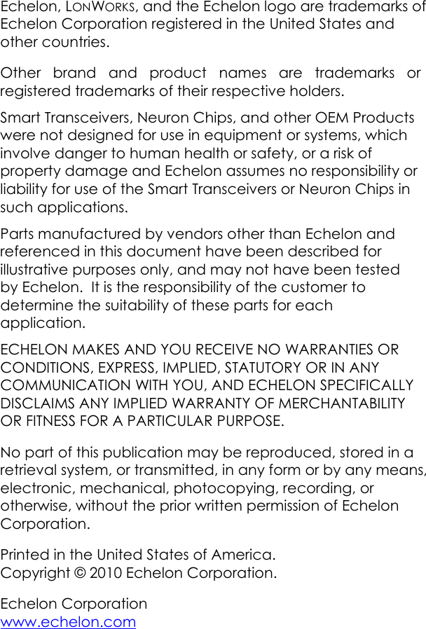 Echelon, LONWORKS, and the Echelon logo are trademarks of Echelon Corporation registered in the United States and other countries.     Other brand and product names are trademarks or registered trademarks of their respective holders. Smart Transceivers, Neuron Chips, and other OEM Products were not designed for use in equipment or systems, which involve danger to human health or safety, or a risk of property damage and Echelon assumes no responsibility or liability for use of the Smart Transceivers or Neuron Chips in such applications. Parts manufactured by vendors other than Echelon and referenced in this document have been described for illustrative purposes only, and may not have been tested by Echelon.  It is the responsibility of the customer to determine the suitability of these parts for each application. ECHELON MAKES AND YOU RECEIVE NO WARRANTIES OR CONDITIONS, EXPRESS, IMPLIED, STATUTORY OR IN ANY COMMUNICATION WITH YOU, AND ECHELON SPECIFICALLY DISCLAIMS ANY IMPLIED WARRANTY OF MERCHANTABILITY OR FITNESS FOR A PARTICULAR PURPOSE. No part of this publication may be reproduced, stored in a retrieval system, or transmitted, in any form or by any means, electronic, mechanical, photocopying, recording, or otherwise, without the prior written permission of Echelon Corporation. Printed in the United States of America. Copyright © 2010 Echelon Corporation. Echelon Corporation  www.echelon.com  