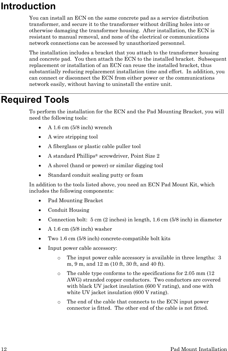 12  Pad Mount Installation Introduction You can install an ECN on the same concrete pad as a service distribution transformer, and secure it to the transformer without drilling holes into or otherwise damaging the transformer housing.  After installation, the ECN is resistant to manual removal, and none of the electrical or communications network connections can be accessed by unauthorized personnel. The installation includes a bracket that you attach to the transformer housing and concrete pad.  You then attach the ECN to the installed bracket.  Subsequent replacement or installation of an ECN can reuse the installed bracket, thus substantially reducing replacement installation time and effort.  In addition, you can connect or disconnect the ECN from either power or the communications network easily, without having to uninstall the entire unit.  Required Tools To perform the installation for the ECN and the Pad Mounting Bracket, you will need the following tools: • A 1.6 cm (5/8 inch) wrench • A wire stripping tool • A fiberglass or plastic cable puller tool • A standard Phillips® screwdriver, Point Size 2 • A shovel (hand or power) or similar digging tool • Standard conduit sealing putty or foam In addition to the tools listed above, you need an ECN Pad Mount Kit, which includes the following components: • Pad Mounting Bracket  • Conduit Housing  • Connection bolt:  5 cm (2 inches) in length, 1.6 cm (5/8 inch) in diameter   • A 1.6 cm (5/8 inch) washer • Two 1.6 cm (5/8 inch) concrete-compatible bolt kits • Input power cable accessory: o The input power cable accessory is available in three lengths:  3 m, 9 m, and 12 m (10 ft, 30 ft, and 40 ft).   o The cable type conforms to the specifications for 2.05 mm (12 AWG) stranded copper conductors.  Two conductors are covered with black UV jacket insulation (600 V rating), and one with white UV jacket insulation (600 V rating).  o The end of the cable that connects to the ECN input power connector is fitted.  The other end of the cable is not fitted. 