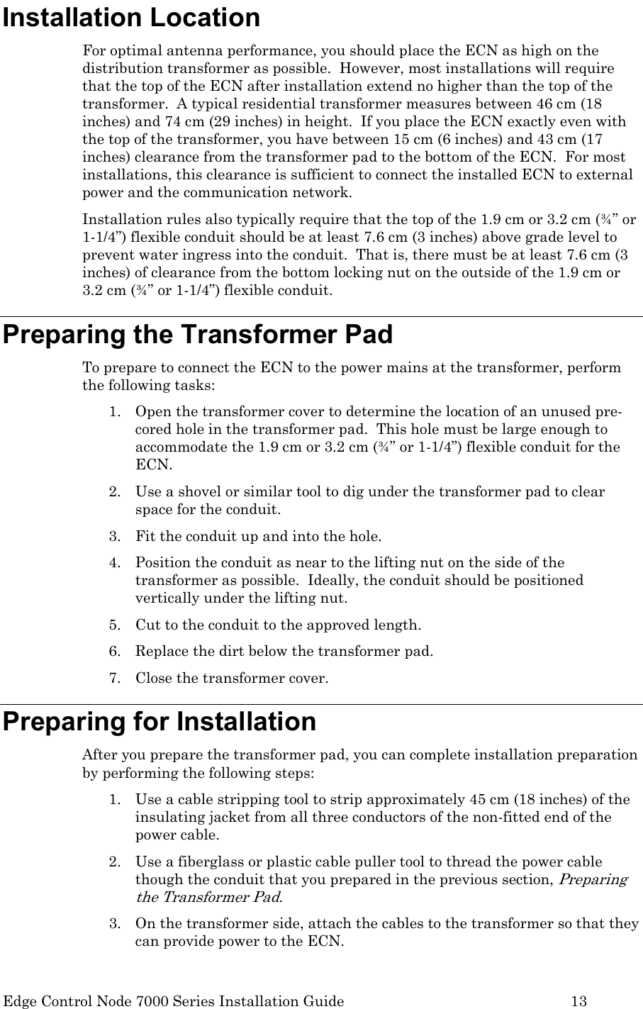  Edge Control Node 7000 Series Installation Guide         13 Installation Location For optimal antenna performance, you should place the ECN as high on the distribution transformer as possible.  However, most installations will require that the top of the ECN after installation extend no higher than the top of the transformer.  A typical residential transformer measures between 46 cm (18 inches) and 74 cm (29 inches) in height.  If you place the ECN exactly even with the top of the transformer, you have between 15 cm (6 inches) and 43 cm (17 inches) clearance from the transformer pad to the bottom of the ECN.  For most installations, this clearance is sufficient to connect the installed ECN to external power and the communication network. Installation rules also typically require that the top of the 1.9 cm or 3.2 cm (¾” or 1-1/4”) flexible conduit should be at least 7.6 cm (3 inches) above grade level to prevent water ingress into the conduit.  That is, there must be at least 7.6 cm (3 inches) of clearance from the bottom locking nut on the outside of the 1.9 cm or 3.2 cm (¾” or 1-1/4”) flexible conduit. Preparing the Transformer Pad To prepare to connect the ECN to the power mains at the transformer, perform the following tasks: 1. Open the transformer cover to determine the location of an unused pre-cored hole in the transformer pad.  This hole must be large enough to accommodate the 1.9 cm or 3.2 cm (¾” or 1-1/4”) flexible conduit for the ECN. 2. Use a shovel or similar tool to dig under the transformer pad to clear space for the conduit. 3. Fit the conduit up and into the hole. 4. Position the conduit as near to the lifting nut on the side of the transformer as possible.  Ideally, the conduit should be positioned vertically under the lifting nut.   5. Cut to the conduit to the approved length. 6. Replace the dirt below the transformer pad. 7. Close the transformer cover. Preparing for Installation After you prepare the transformer pad, you can complete installation preparation by performing the following steps: 1. Use a cable stripping tool to strip approximately 45 cm (18 inches) of the insulating jacket from all three conductors of the non-fitted end of the power cable.   2. Use a fiberglass or plastic cable puller tool to thread the power cable though the conduit that you prepared in the previous section, Preparing the Transformer Pad. 3. On the transformer side, attach the cables to the transformer so that they can provide power to the ECN. 