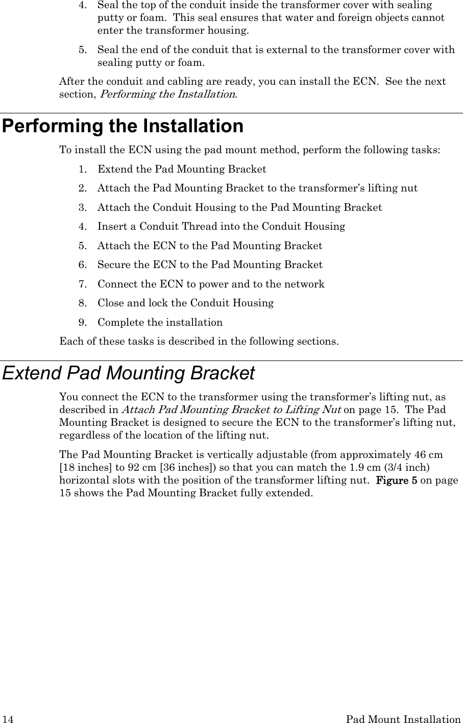 14  Pad Mount Installation 4. Seal the top of the conduit inside the transformer cover with sealing putty or foam.  This seal ensures that water and foreign objects cannot enter the transformer housing.   5. Seal the end of the conduit that is external to the transformer cover with sealing putty or foam. After the conduit and cabling are ready, you can install the ECN.  See the next section, Performing the Installation.   Performing the Installation To install the ECN using the pad mount method, perform the following tasks: 1. Extend the Pad Mounting Bracket 2. Attach the Pad Mounting Bracket to the transformer’s lifting nut 3. Attach the Conduit Housing to the Pad Mounting Bracket 4. Insert a Conduit Thread into the Conduit Housing 5. Attach the ECN to the Pad Mounting Bracket 6. Secure the ECN to the Pad Mounting Bracket 7. Connect the ECN to power and to the network 8. Close and lock the Conduit Housing 9. Complete the installation Each of these tasks is described in the following sections. Extend Pad Mounting Bracket You connect the ECN to the transformer using the transformer’s lifting nut, as described in Attach Pad Mounting Bracket to Lifting Nut on page 15.  The Pad Mounting Bracket is designed to secure the ECN to the transformer’s lifting nut, regardless of the location of the lifting nut. The Pad Mounting Bracket is vertically adjustable (from approximately 46 cm [18 inches] to 92 cm [36 inches]) so that you can match the 1.9 cm (3/4 inch) horizontal slots with the position of the transformer lifting nut.  Figure 5 on page 15 shows the Pad Mounting Bracket fully extended. 