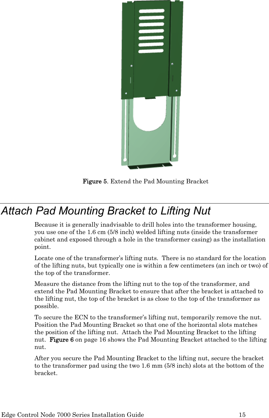  Edge Control Node 7000 Series Installation Guide         15  Figure 5. Extend the Pad Mounting Bracket  Attach Pad Mounting Bracket to Lifting Nut Because it is generally inadvisable to drill holes into the transformer housing, you use one of the 1.6 cm (5/8 inch) welded lifting nuts (inside the transformer cabinet and exposed through a hole in the transformer casing) as the installation point. Locate one of the transformer’s lifting nuts.  There is no standard for the location of the lifting nuts, but typically one is within a few centimeters (an inch or two) of the top of the transformer.   Measure the distance from the lifting nut to the top of the transformer, and extend the Pad Mounting Bracket to ensure that after the bracket is attached to the lifting nut, the top of the bracket is as close to the top of the transformer as possible.  To secure the ECN to the transformer’s lifting nut, temporarily remove the nut.  Position the Pad Mounting Bracket so that one of the horizontal slots matches the position of the lifting nut.  Attach the Pad Mounting Bracket to the lifting nut.  Figure 6 on page 16 shows the Pad Mounting Bracket attached to the lifting nut. After you secure the Pad Mounting Bracket to the lifting nut, secure the bracket to the transformer pad using the two 1.6 mm (5/8 inch) slots at the bottom of the bracket.    