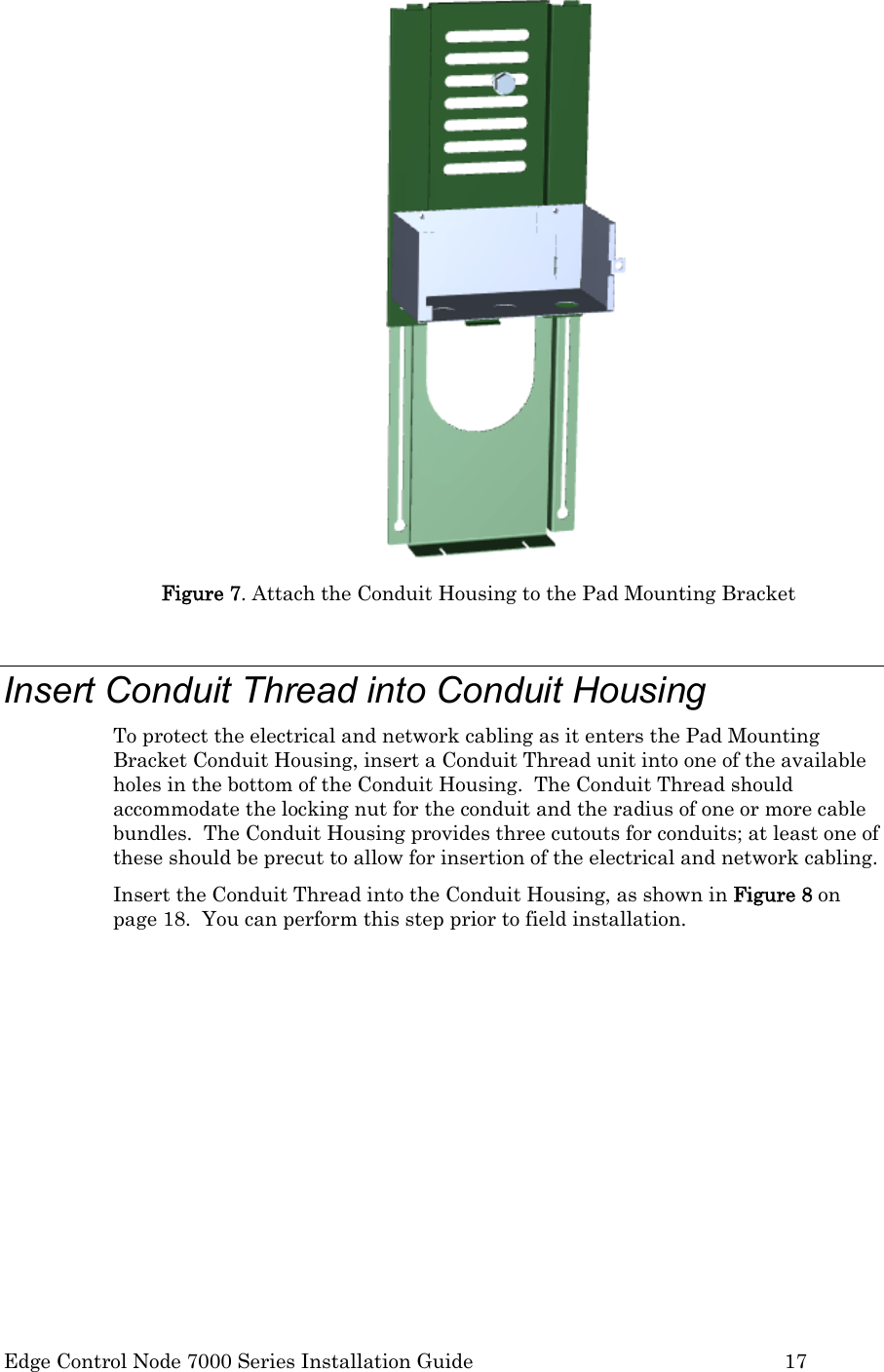  Edge Control Node 7000 Series Installation Guide         17  Figure 7. Attach the Conduit Housing to the Pad Mounting Bracket  Insert Conduit Thread into Conduit Housing To protect the electrical and network cabling as it enters the Pad Mounting Bracket Conduit Housing, insert a Conduit Thread unit into one of the available holes in the bottom of the Conduit Housing.  The Conduit Thread should accommodate the locking nut for the conduit and the radius of one or more cable bundles.  The Conduit Housing provides three cutouts for conduits; at least one of these should be precut to allow for insertion of the electrical and network cabling.   Insert the Conduit Thread into the Conduit Housing, as shown in Figure 8 on page 18.  You can perform this step prior to field installation.   