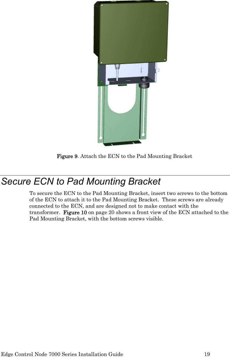  Edge Control Node 7000 Series Installation Guide         19  Figure 9. Attach the ECN to the Pad Mounting Bracket  Secure ECN to Pad Mounting Bracket To secure the ECN to the Pad Mounting Bracket, insert two screws to the bottom of the ECN to attach it to the Pad Mounting Bracket.  These screws are already connected to the ECN, and are designed not to make contact with the transformer.  Figure 10 on page 20 shows a front view of the ECN attached to the Pad Mounting Bracket, with the bottom screws visible.  