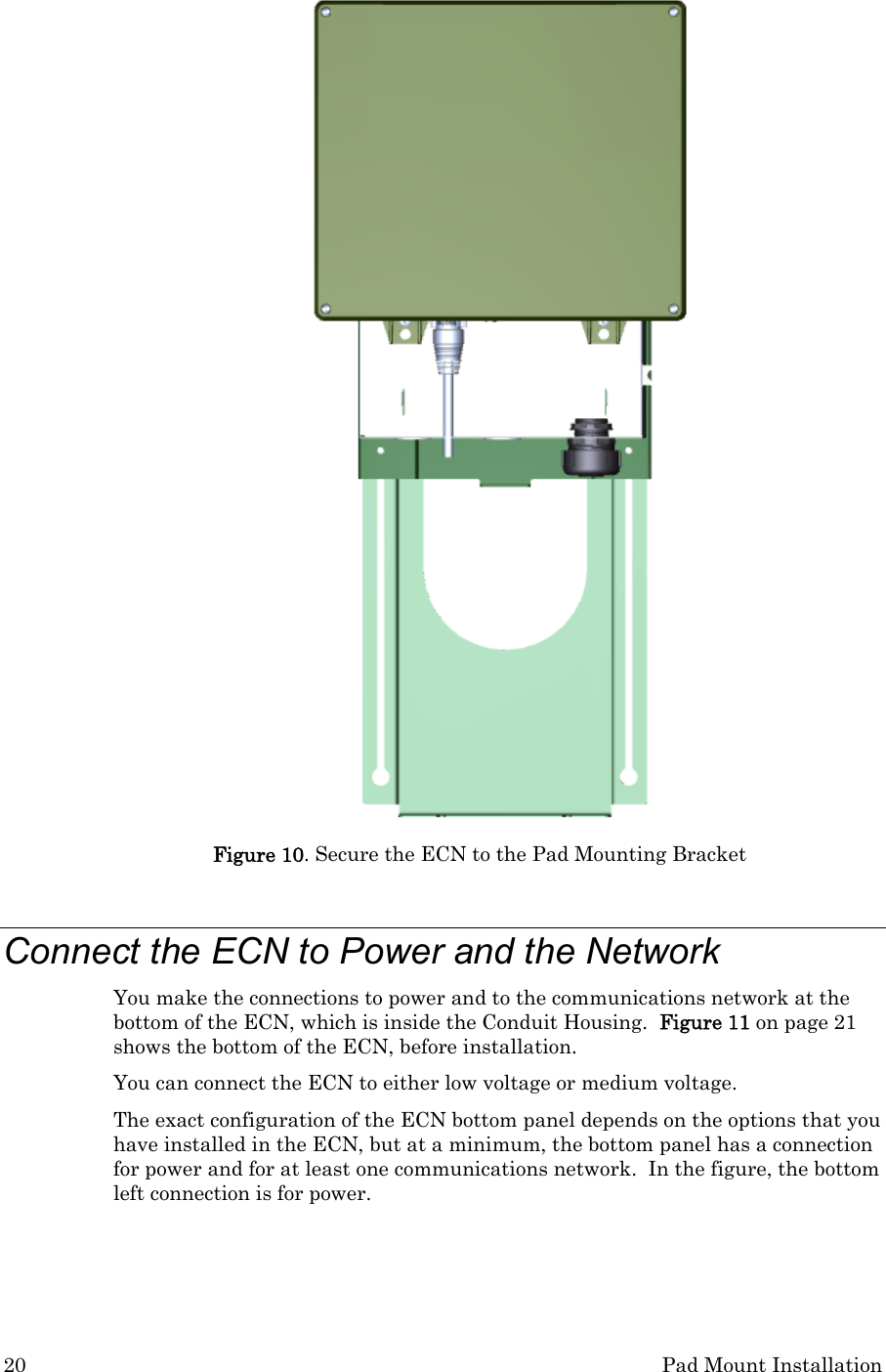 20  Pad Mount Installation  Figure 10. Secure the ECN to the Pad Mounting Bracket  Connect the ECN to Power and the Network You make the connections to power and to the communications network at the bottom of the ECN, which is inside the Conduit Housing.  Figure 11 on page 21 shows the bottom of the ECN, before installation.   You can connect the ECN to either low voltage or medium voltage. The exact configuration of the ECN bottom panel depends on the options that you have installed in the ECN, but at a minimum, the bottom panel has a connection for power and for at least one communications network.  In the figure, the bottom left connection is for power. 