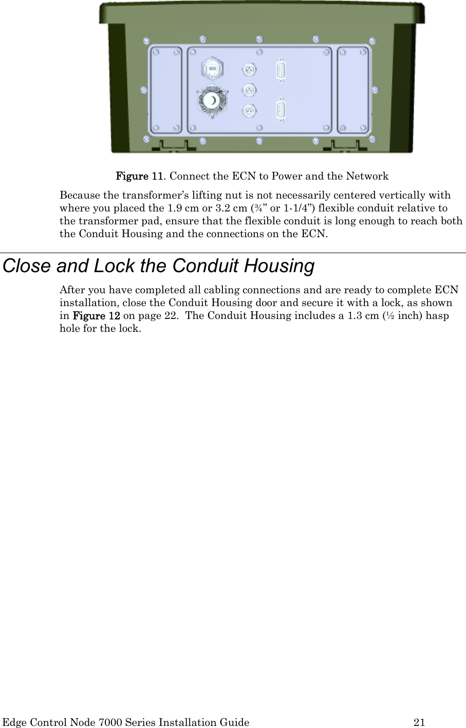  Edge Control Node 7000 Series Installation Guide         21  Figure 11. Connect the ECN to Power and the Network Because the transformer’s lifting nut is not necessarily centered vertically with where you placed the 1.9 cm or 3.2 cm (¾” or 1-1/4”) flexible conduit relative to the transformer pad, ensure that the flexible conduit is long enough to reach both the Conduit Housing and the connections on the ECN. Close and Lock the Conduit Housing After you have completed all cabling connections and are ready to complete ECN installation, close the Conduit Housing door and secure it with a lock, as shown in Figure 12 on page 22.  The Conduit Housing includes a 1.3 cm (½ inch) hasp hole for the lock.  