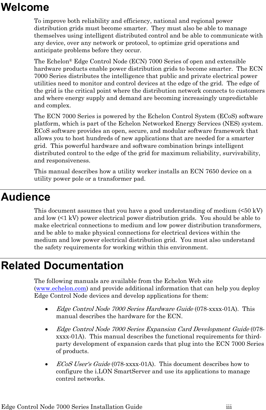 Edge Control Node 7000 Series Installation Guide         iii Welcome To improve both reliability and efficiency, national and regional power distribution grids must become smarter.  They must also be able to manage themselves using intelligent distributed control and be able to communicate with any device, over any network or protocol, to optimize grid operations and anticipate problems before they occur. The Echelon® Edge Control Node (ECN) 7000 Series of open and extensible hardware products enable power distribution grids to become smarter.  The ECN 7000 Series distributes the intelligence that public and private electrical power utilities need to monitor and control devices at the edge of the grid.  The edge of the grid is the critical point where the distribution network connects to customers and where energy supply and demand are becoming increasingly unpredictable and complex. The ECN 7000 Series is powered by the Echelon Control System (ECoS) software platform, which is part of the Echelon Networked Energy Services (NES) system.  ECoS software provides an open, secure, and modular software framework that allows you to host hundreds of new applications that are needed for a smarter grid.  This powerful hardware and software combination brings intelligent distributed control to the edge of the grid for maximum reliability, survivability, and responsiveness. This manual describes how a utility worker installs an ECN 7650 device on a utility power pole or a transformer pad.   Audience This document assumes that you have a good understanding of medium (&lt;50 kV) and low (&lt;1 kV) power electrical power distribution grids.  You should be able to make electrical connections to medium and low power distribution transformers, and be able to make physical connections for electrical devices within the medium and low power electrical distribution grid.  You must also understand the safety requirements for working within this environment. Related Documentation The following manuals are available from the Echelon Web site (www.echelon.com) and provide additional information that can help you deploy Edge Control Node devices and develop applications for them: • Edge Control Node 7000 Series Hardware Guide (078-xxxx-01A).  This manual describes the hardware for the ECN. • Edge Control Node 7000 Series Expansion Card Development Guide (078-xxxx-01A).  This manual describes the functional requirements for third-party development of expansion cards that plug into the ECN 7000 Series of products. • ECoS User&apos;s Guide (078-xxxx-01A).  This document describes how to configure the i.LON SmartServer and use its applications to manage control networks. 