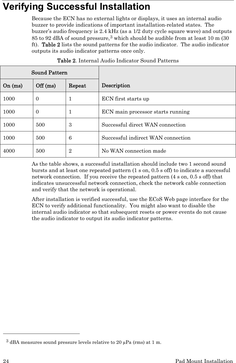 24  Pad Mount Installation Verifying Successful Installation Because the ECN has no external lights or displays, it uses an internal audio buzzer to provide indications of important installation-related states.  The buzzer’s audio frequency is 2.4 kHz (as a 1/2 duty cycle square wave) and outputs 85 to 92 dBA of sound pressure,3 which should be audible from at least 10 m (30 ft).  Table 2 lists the sound patterns for the audio indicator.  The audio indicator outputs its audio indicator patterns once only.  Table 2. Internal Audio Indicator Sound Patterns Sound Pattern On (ms)  Off (ms)  Repeat  Description 1000 0 1 ECN first starts up 1000  0  1  ECN main processor starts running 1000  500  3  Successful direct WAN connection  1000  500  6  Successful indirect WAN connection 4000  500  2  No WAN connection made As the table shows, a successful installation should include two 1 second sound bursts and at least one repeated pattern (1 s on, 0.5 s off) to indicate a successful network connection.  If you receive the repeated pattern (4 s on, 0.5 s off) that indicates unsuccessful network connection, check the network cable connection and verify that the network is operational. After installation is verified successful, use the ECoS Web page interface for the ECN to verify additional functionality.  You might also want to disable the internal audio indicator so that subsequent resets or power events do not cause the audio indicator to output its audio indicator patterns.                                                     3 dBA measures sound pressure levels relative to 20 μPa (rms) at 1 m. 