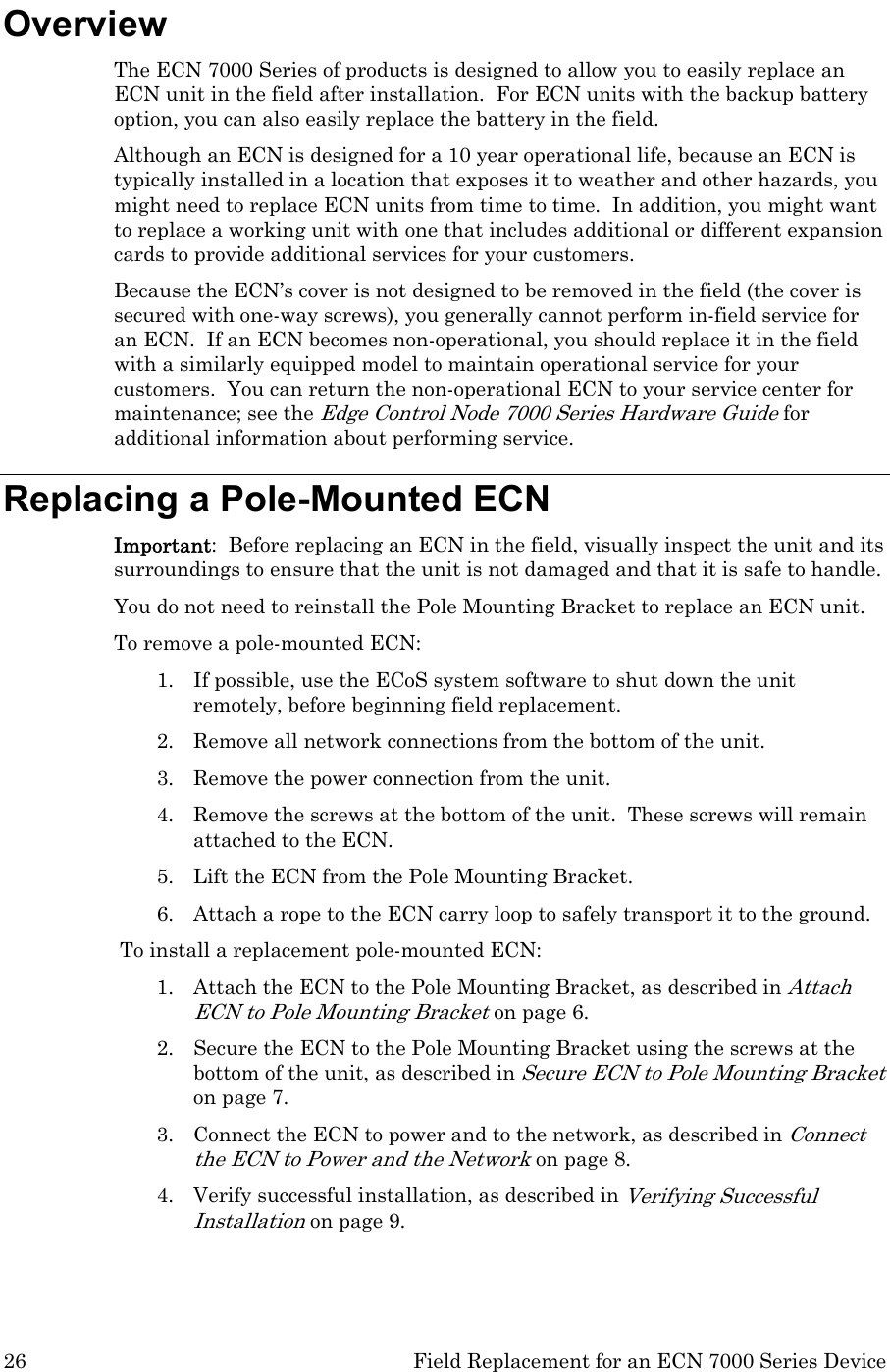 26  Field Replacement for an ECN 7000 Series Device Overview The ECN 7000 Series of products is designed to allow you to easily replace an ECN unit in the field after installation.  For ECN units with the backup battery option, you can also easily replace the battery in the field. Although an ECN is designed for a 10 year operational life, because an ECN is typically installed in a location that exposes it to weather and other hazards, you might need to replace ECN units from time to time.  In addition, you might want to replace a working unit with one that includes additional or different expansion cards to provide additional services for your customers.   Because the ECN’s cover is not designed to be removed in the field (the cover is secured with one-way screws), you generally cannot perform in-field service for an ECN.  If an ECN becomes non-operational, you should replace it in the field with a similarly equipped model to maintain operational service for your customers.  You can return the non-operational ECN to your service center for maintenance; see the Edge Control Node 7000 Series Hardware Guide for additional information about performing service. Replacing a Pole-Mounted ECN Important:  Before replacing an ECN in the field, visually inspect the unit and its surroundings to ensure that the unit is not damaged and that it is safe to handle. You do not need to reinstall the Pole Mounting Bracket to replace an ECN unit. To remove a pole-mounted ECN: 1. If possible, use the ECoS system software to shut down the unit remotely, before beginning field replacement.  2. Remove all network connections from the bottom of the unit. 3. Remove the power connection from the unit. 4. Remove the screws at the bottom of the unit.  These screws will remain attached to the ECN. 5. Lift the ECN from the Pole Mounting Bracket. 6. Attach a rope to the ECN carry loop to safely transport it to the ground. To install a replacement pole-mounted ECN: 1. Attach the ECN to the Pole Mounting Bracket, as described in Attach ECN to Pole Mounting Bracket on page 6. 2. Secure the ECN to the Pole Mounting Bracket using the screws at the bottom of the unit, as described in Secure ECN to Pole Mounting Bracket on page 7. 3. Connect the ECN to power and to the network, as described in Connect the ECN to Power and the Network on page 8. 4. Verify successful installation, as described in Verifying Successful Installation on page 9. 