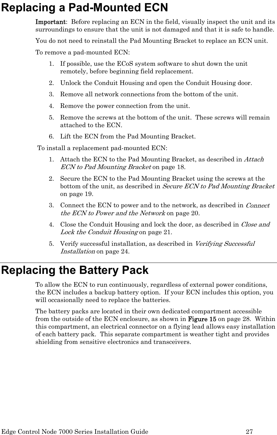  Edge Control Node 7000 Series Installation Guide         27 Replacing a Pad-Mounted ECN Important:  Before replacing an ECN in the field, visually inspect the unit and its surroundings to ensure that the unit is not damaged and that it is safe to handle. You do not need to reinstall the Pad Mounting Bracket to replace an ECN unit. To remove a pad-mounted ECN: 1. If possible, use the ECoS system software to shut down the unit remotely, before beginning field replacement.  2. Unlock the Conduit Housing and open the Conduit Housing door. 3. Remove all network connections from the bottom of the unit. 4. Remove the power connection from the unit. 5. Remove the screws at the bottom of the unit.  These screws will remain attached to the ECN. 6. Lift the ECN from the Pad Mounting Bracket. To install a replacement pad-mounted ECN: 1. Attach the ECN to the Pad Mounting Bracket, as described in Attach ECN to Pad Mounting Bracket on page 18. 2. Secure the ECN to the Pad Mounting Bracket using the screws at the bottom of the unit, as described in Secure ECN to Pad Mounting Bracket on page 19. 3. Connect the ECN to power and to the network, as described in Connect the ECN to Power and the Network on page 20. 4. Close the Conduit Housing and lock the door, as described in Close and Lock the Conduit Housing on page 21. 5. Verify successful installation, as described in Verifying Successful Installation on page 24. Replacing the Battery Pack To allow the ECN to run continuously, regardless of external power conditions, the ECN includes a backup battery option.  If your ECN includes this option, you will occasionally need to replace the batteries.  The battery packs are located in their own dedicated compartment accessible from the outside of the ECN enclosure, as shown in Figure 15 on page 28.  Within this compartment, an electrical connector on a flying lead allows easy installation of each battery pack.  This separate compartment is weather tight and provides shielding from sensitive electronics and transceivers. 