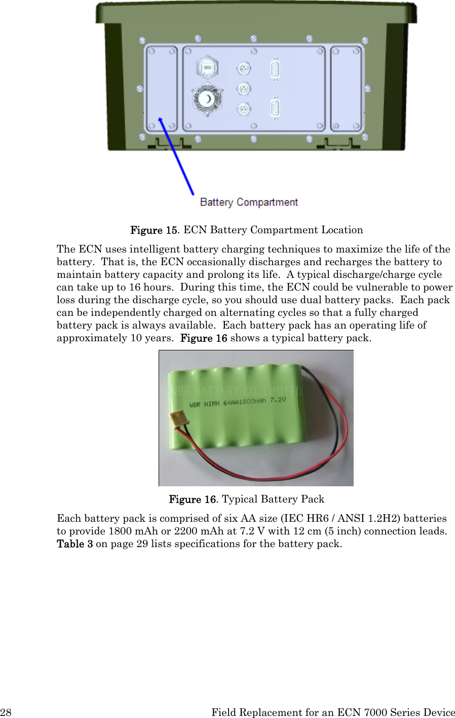 28  Field Replacement for an ECN 7000 Series Device  Figure 15. ECN Battery Compartment Location The ECN uses intelligent battery charging techniques to maximize the life of the battery.  That is, the ECN occasionally discharges and recharges the battery to maintain battery capacity and prolong its life.  A typical discharge/charge cycle can take up to 16 hours.  During this time, the ECN could be vulnerable to power loss during the discharge cycle, so you should use dual battery packs.  Each pack can be independently charged on alternating cycles so that a fully charged battery pack is always available.  Each battery pack has an operating life of approximately 10 years.  Figure 16 shows a typical battery pack.  Figure 16. Typical Battery Pack Each battery pack is comprised of six AA size (IEC HR6 / ANSI 1.2H2) batteries to provide 1800 mAh or 2200 mAh at 7.2 V with 12 cm (5 inch) connection leads.  Table 3 on page 29 lists specifications for the battery pack. 