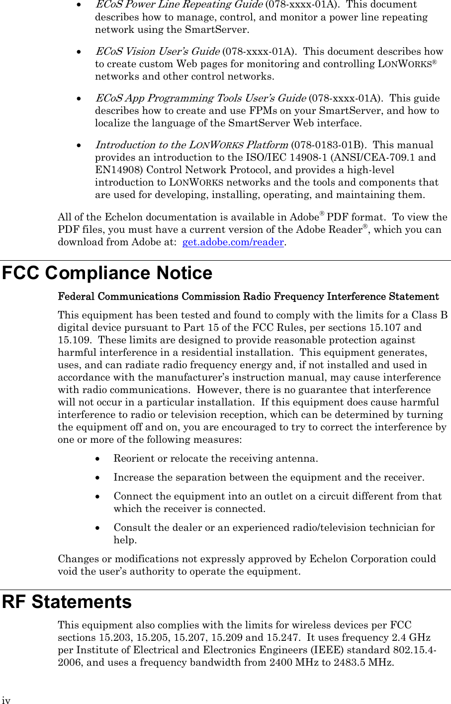 iv • ECoS Power Line Repeating Guide (078-xxxx-01A).  This document describes how to manage, control, and monitor a power line repeating network using the SmartServer. • ECoS Vision User’s Guide (078-xxxx-01A).  This document describes how to create custom Web pages for monitoring and controlling LONWORKS® networks and other control networks. • ECoS App Programming Tools User’s Guide (078-xxxx-01A).  This guide describes how to create and use FPMs on your SmartServer, and how to localize the language of the SmartServer Web interface. • Introduction to the LONWORKS Platform (078-0183-01B).  This manual provides an introduction to the ISO/IEC 14908-1 (ANSI/CEA-709.1 and EN14908) Control Network Protocol, and provides a high-level introduction to LONWORKS networks and the tools and components that are used for developing, installing, operating, and maintaining them. All of the Echelon documentation is available in Adobe® PDF format.  To view the PDF files, you must have a current version of the Adobe Reader®, which you can download from Adobe at:  get.adobe.com/reader.  FCC Compliance Notice Federal Communications Commission Radio Frequency Interference Statement This equipment has been tested and found to comply with the limits for a Class B digital device pursuant to Part 15 of the FCC Rules, per sections 15.107 and 15.109.  These limits are designed to provide reasonable protection against harmful interference in a residential installation.  This equipment generates, uses, and can radiate radio frequency energy and, if not installed and used in accordance with the manufacturer’s instruction manual, may cause interference with radio communications.  However, there is no guarantee that interference will not occur in a particular installation.  If this equipment does cause harmful interference to radio or television reception, which can be determined by turning the equipment off and on, you are encouraged to try to correct the interference by one or more of the following measures: • Reorient or relocate the receiving antenna. • Increase the separation between the equipment and the receiver. • Connect the equipment into an outlet on a circuit different from that which the receiver is connected. • Consult the dealer or an experienced radio/television technician for help. Changes or modifications not expressly approved by Echelon Corporation could void the user’s authority to operate the equipment. RF Statements This equipment also complies with the limits for wireless devices per FCC sections 15.203, 15.205, 15.207, 15.209 and 15.247.  It uses frequency 2.4 GHz per Institute of Electrical and Electronics Engineers (IEEE) standard 802.15.4-2006, and uses a frequency bandwidth from 2400 MHz to 2483.5 MHz. 