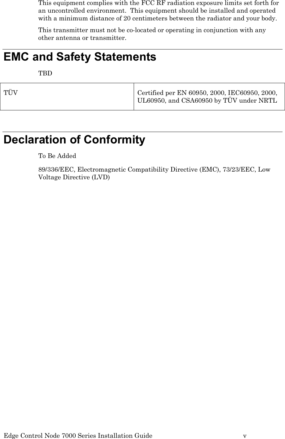 Edge Control Node 7000 Series Installation Guide         v This equipment complies with the FCC RF radiation exposure limits set forth for an uncontrolled environment.  This equipment should be installed and operated with a minimum distance of 20 centimeters between the radiator and your body. This transmitter must not be co-located or operating in conjunction with any other antenna or transmitter. EMC and Safety Statements TBD TÜV  Certified per EN 60950, 2000, IEC60950, 2000, UL60950, and CSA60950 by TÜV under NRTL  Declaration of Conformity  To Be Added 89/336/EEC, Electromagnetic Compatibility Directive (EMC), 73/23/EEC, Low Voltage Directive (LVD)   