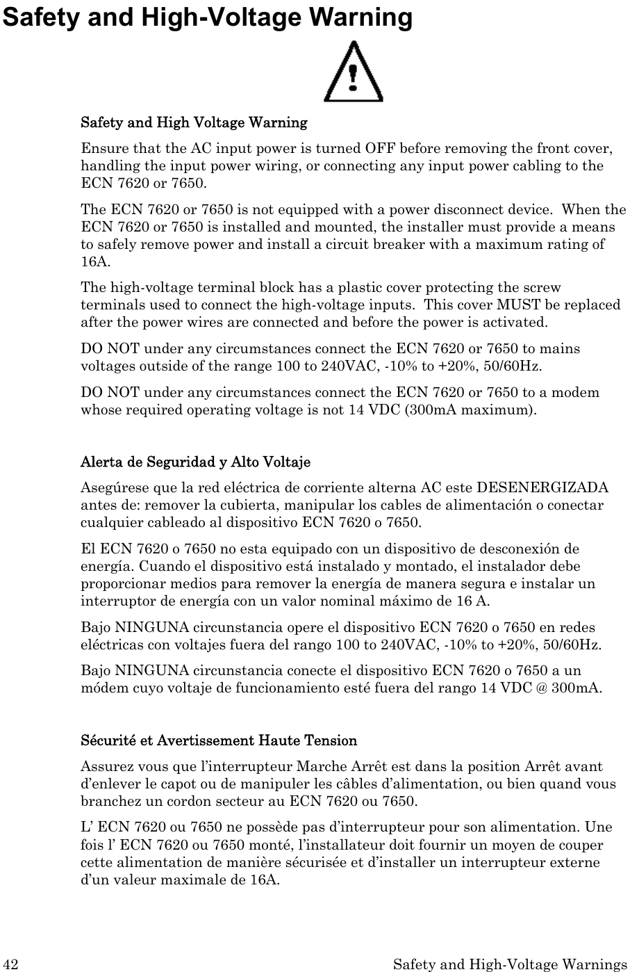 42  Safety and High-Voltage Warnings Safety and High-Voltage Warning  Safety and High Voltage Warning Ensure that the AC input power is turned OFF before removing the front cover, handling the input power wiring, or connecting any input power cabling to the ECN 7620 or 7650. The ECN 7620 or 7650 is not equipped with a power disconnect device.  When the ECN 7620 or 7650 is installed and mounted, the installer must provide a means to safely remove power and install a circuit breaker with a maximum rating of 16A.   The high-voltage terminal block has a plastic cover protecting the screw terminals used to connect the high-voltage inputs.  This cover MUST be replaced after the power wires are connected and before the power is activated.    DO NOT under any circumstances connect the ECN 7620 or 7650 to mains voltages outside of the range 100 to 240VAC, -10% to +20%, 50/60Hz. DO NOT under any circumstances connect the ECN 7620 or 7650 to a modem whose required operating voltage is not 14 VDC (300mA maximum).  Alerta de Seguridad y Alto Voltaje Asegúrese que la red eléctrica de corriente alterna AC este DESENERGIZADA antes de: remover la cubierta, manipular los cables de alimentación o conectar cualquier cableado al dispositivo ECN 7620 o 7650. El ECN 7620 o 7650 no esta equipado con un dispositivo de desconexión de energía. Cuando el dispositivo está instalado y montado, el instalador debe proporcionar medios para remover la energía de manera segura e instalar un interruptor de energía con un valor nominal máximo de 16 A. Bajo NINGUNA circunstancia opere el dispositivo ECN 7620 o 7650 en redes eléctricas con voltajes fuera del rango 100 to 240VAC, -10% to +20%, 50/60Hz. Bajo NINGUNA circunstancia conecte el dispositivo ECN 7620 o 7650 a un módem cuyo voltaje de funcionamiento esté fuera del rango 14 VDC @ 300mA.  Sécurité et Avertissement Haute Tension Assurez vous que l’interrupteur Marche Arrêt est dans la position Arrêt avant d’enlever le capot ou de manipuler les câbles d’alimentation, ou bien quand vous branchez un cordon secteur au ECN 7620 ou 7650. L’ ECN 7620 ou 7650 ne possède pas d’interrupteur pour son alimentation. Une fois l’ ECN 7620 ou 7650 monté, l’installateur doit fournir un moyen de couper cette alimentation de manière sécurisée et d’installer un interrupteur externe d’un valeur maximale de 16A.  