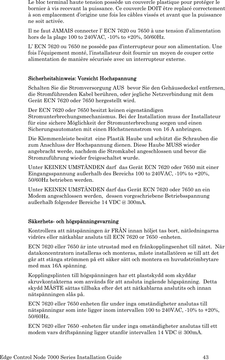  Edge Control Node 7000 Series Installation Guide         43 Le bloc terminal haute tension possède un couvercle plastique pour protéger le bornier à vis recevant la puissance. Ce couvercle DOIT être replacé correctement à son emplacement d’origine une fois les câbles vissés et avant que la puissance ne soit activée.  Il ne faut JAMAIS connecter l’ ECN 7620 ou 7650 à une tension d’alimentation hors de la plage 100 to 240VAC, -10% to +20%, 50/60Hz. L’ ECN 7620 ou 7650 ne possède pas d’interrupteur pour son alimentation. Une fois l’équipement monté, l’installateur doit fournir un moyen de couper cette alimentation de manière sécurisée avec un interrupteur externe.  Sicherheitshinweis: Vorsicht Hochspannung Schalten Sie die Stromversorgung AUS  bevor Sie den Gehäusedeckel entfernen, die Stromführenden Kabel berühren, oder jegliche Netzverbindung mit dem Gerät ECN 7620 oder 7650 hergestellt wird. Der ECN 7620 oder 7650 besitzt keinen eigenständigen Stromunterbrechungsmechanismus. Bei der Installation muss der Installateur für eine sichere Möglichkeit der Stromunterbrechung sorgen und einen Sicherungsautomaten mit einen Höchstnennstrom von 16 A anbringen. Die Klemmenleiste besitzt  eine Plastik Haube und schützt die Schrauben die zum Anschluss der Hochspannung dienen. Diese Haube MUSS wieder angebracht werde, nachdem die Stromkabel angeschlossen und bevor die Stromzuführung wieder freigeschaltet wurde. Unter KEINEN UMSTÄNDEN darf  das Gerät ECN 7620 oder 7650 mit einer Eingangsspannung außerhalb des Bereichs 100 to 240VAC, -10% to +20%, 50/60Hz betrieben werden. Unter KEINEN UMSTÄNDEN darf das Gerät ECN 7620 oder 7650 an ein Modem angeschlossen werden,  dessen vorgeschriebene Betriebsspannung  außerhalb folgender Bereiche 14 VDC @ 300mA.  Säkerhets- och högspänningsvarning Kontrollera att nätspänningen är FRÅN innan höljet tas bort, nätledningarna vidrörs eller nätkablar ansluts till ECN 7620 or 7650 -enheten. ECN 7620 eller 7650 är inte utrustad med en frånkopplingsenhet till nätet.  När datakoncentratorn installeras och monteras, måste installatören se till att det går att stänga strömmen på ett säker sätt och montera en huvudströmbrytare med max 16A spänning. Kopplingsplinten till högspänningen har ett plastskydd som skyddar skruvkontakterna som används för att ansluta ingående högspänning.  Detta skydd MÅSTE sättas tillbaka efter det att nätkablarna anslutits och innan nätspänningen slås på. ECN 7620 eller 7650 enheten får under inga omständigheter anslutas till nätspänningar som inte ligger inom intervallen 100 to 240VAC, -10% to +20%, 50/60Hz. ECN 7620 eller 7650 -enheten får under inga omständigheter anslutas till ett modem vars driftspänning ligger utanför intervallen 14 VDC @ 300mA. 