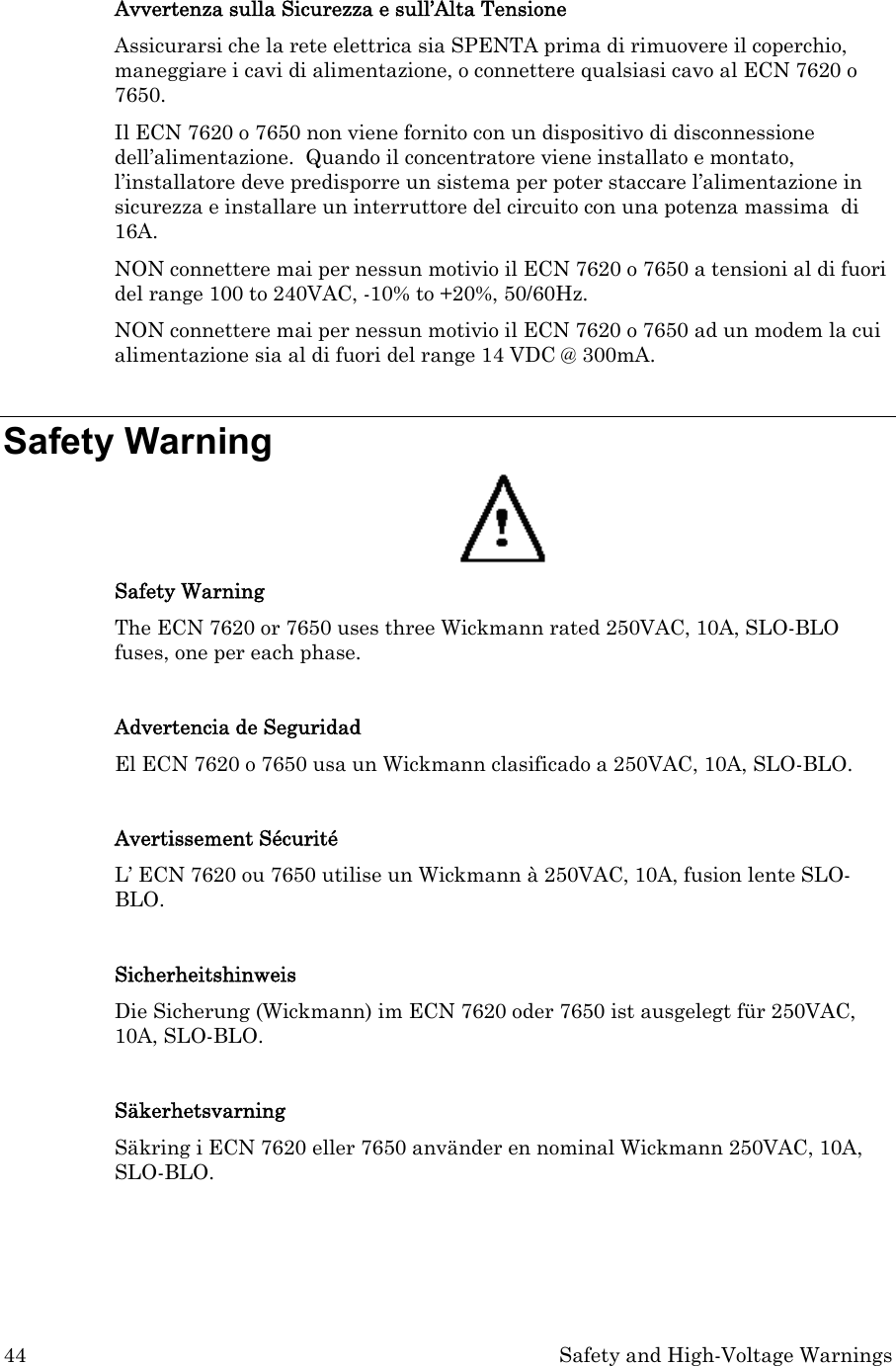 44  Safety and High-Voltage Warnings  Avvertenza sulla Sicurezza e sull’Alta Tensione Assicurarsi che la rete elettrica sia SPENTA prima di rimuovere il coperchio, maneggiare i cavi di alimentazione, o connettere qualsiasi cavo al ECN 7620 o 7650. Il ECN 7620 o 7650 non viene fornito con un dispositivo di disconnessione dell’alimentazione.  Quando il concentratore viene installato e montato, l’installatore deve predisporre un sistema per poter staccare l’alimentazione in sicurezza e installare un interruttore del circuito con una potenza massima  di 16A. NON connettere mai per nessun motivio il ECN 7620 o 7650 a tensioni al di fuori del range 100 to 240VAC, -10% to +20%, 50/60Hz. NON connettere mai per nessun motivio il ECN 7620 o 7650 ad un modem la cui alimentazione sia al di fuori del range 14 VDC @ 300mA.  Safety Warning  Safety Warning The ECN 7620 or 7650 uses three Wickmann rated 250VAC, 10A, SLO-BLO fuses, one per each phase.  Advertencia de Seguridad El ECN 7620 o 7650 usa un Wickmann clasificado a 250VAC, 10A, SLO-BLO.   Avertissement Sécurité L’ ECN 7620 ou 7650 utilise un Wickmann à 250VAC, 10A, fusion lente SLO-BLO.  Sicherheitshinweis Die Sicherung (Wickmann) im ECN 7620 oder 7650 ist ausgelegt für 250VAC, 10A, SLO-BLO.  Säkerhetsvarning Säkring i ECN 7620 eller 7650 använder en nominal Wickmann 250VAC, 10A, SLO-BLO.    