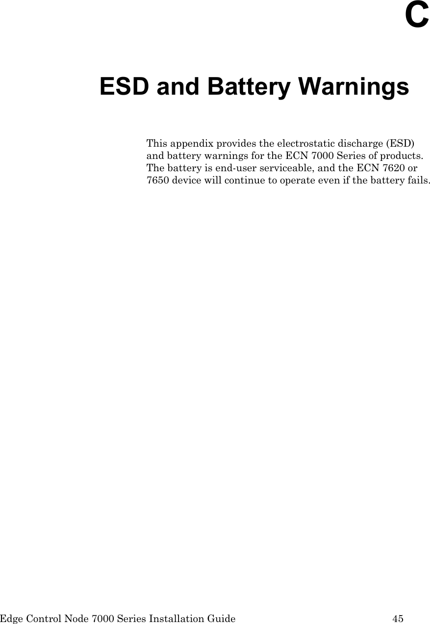  Edge Control Node 7000 Series Installation Guide         45 C ESD and Battery Warnings This appendix provides the electrostatic discharge (ESD) and battery warnings for the ECN 7000 Series of products.  The battery is end-user serviceable, and the ECN 7620 or 7650 device will continue to operate even if the battery fails.  
