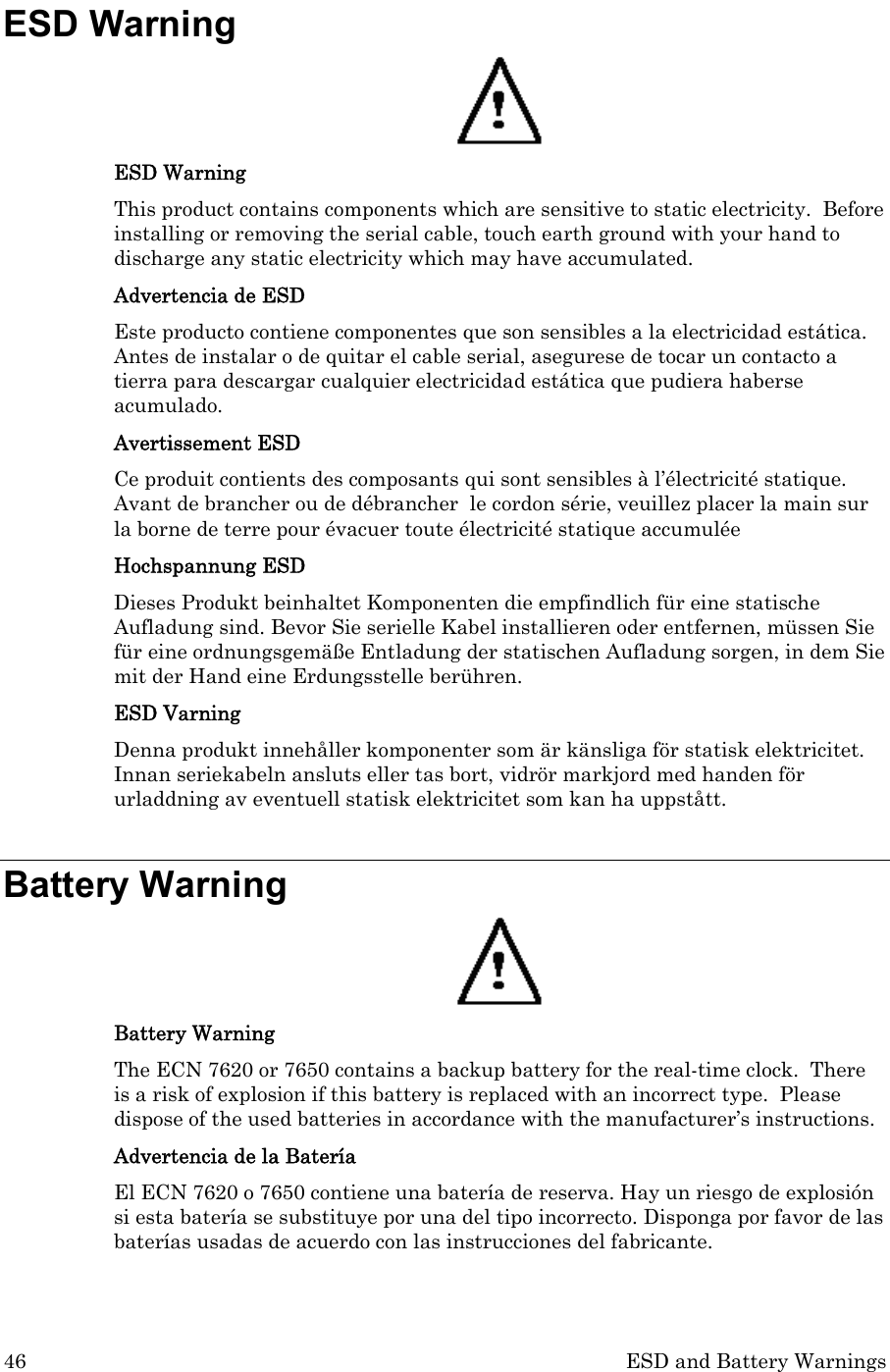 46  ESD and Battery Warnings ESD Warning  ESD Warning This product contains components which are sensitive to static electricity.  Before installing or removing the serial cable, touch earth ground with your hand to discharge any static electricity which may have accumulated. Advertencia de ESD Este producto contiene componentes que son sensibles a la electricidad estática. Antes de instalar o de quitar el cable serial, asegurese de tocar un contacto a tierra para descargar cualquier electricidad estática que pudiera haberse acumulado. Avertissement ESD Ce produit contients des composants qui sont sensibles à l’électricité statique.  Avant de brancher ou de débrancher  le cordon série, veuillez placer la main sur la borne de terre pour évacuer toute électricité statique accumulée Hochspannung ESD Dieses Produkt beinhaltet Komponenten die empfindlich für eine statische Aufladung sind. Bevor Sie serielle Kabel installieren oder entfernen, müssen Sie für eine ordnungsgemäße Entladung der statischen Aufladung sorgen, in dem Sie mit der Hand eine Erdungsstelle berühren. ESD Varning Denna produkt innehåller komponenter som är känsliga för statisk elektricitet. Innan seriekabeln ansluts eller tas bort, vidrör markjord med handen för urladdning av eventuell statisk elektricitet som kan ha uppstått.   Battery Warning  Battery Warning The ECN 7620 or 7650 contains a backup battery for the real-time clock.  There is a risk of explosion if this battery is replaced with an incorrect type.  Please dispose of the used batteries in accordance with the manufacturer’s instructions.    Advertencia de la Batería El ECN 7620 o 7650 contiene una batería de reserva. Hay un riesgo de explosión si esta batería se substituye por una del tipo incorrecto. Disponga por favor de las baterías usadas de acuerdo con las instrucciones del fabricante.  