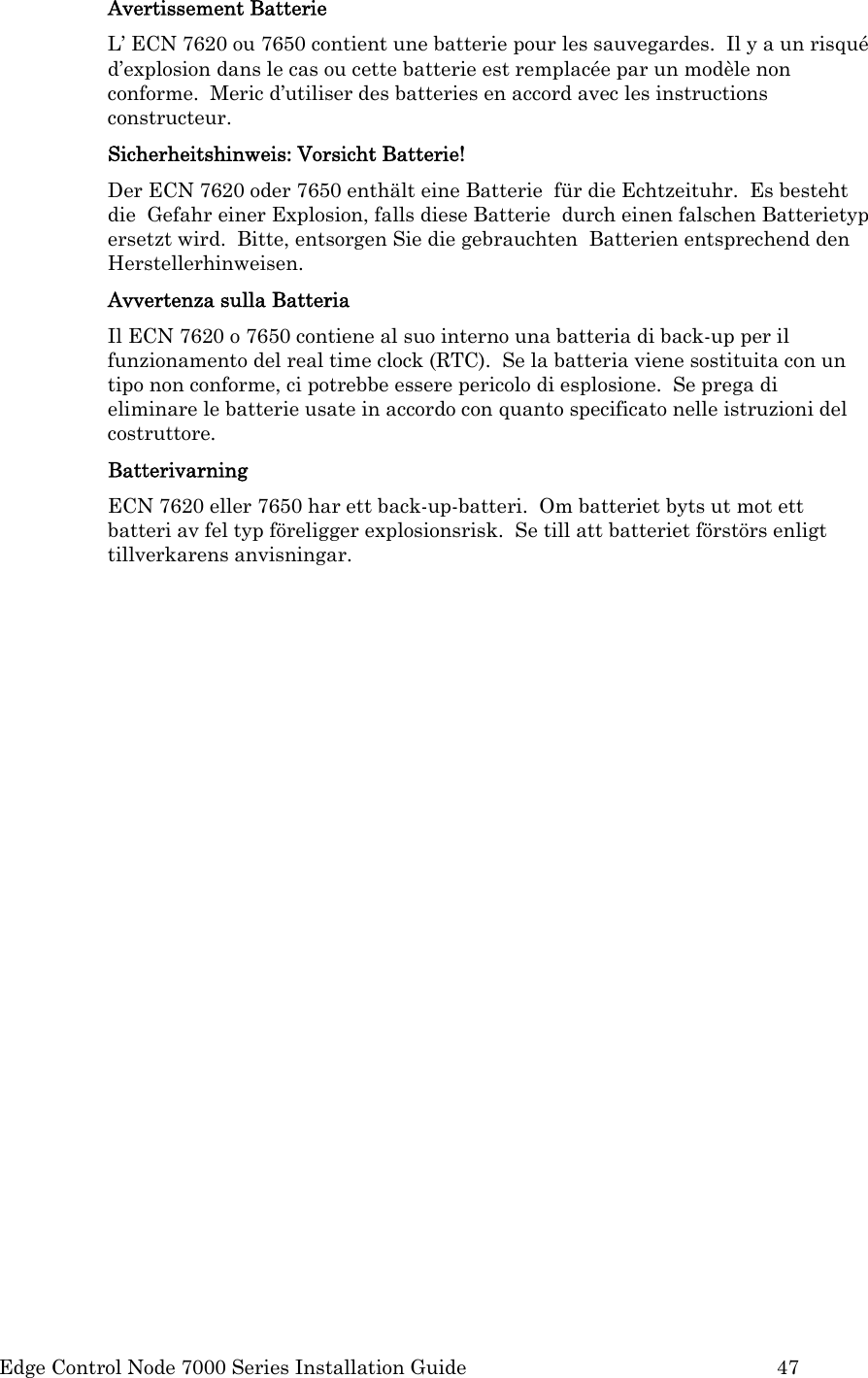  Edge Control Node 7000 Series Installation Guide         47 Avertissement Batterie L’ ECN 7620 ou 7650 contient une batterie pour les sauvegardes.  Il y a un risqué d’explosion dans le cas ou cette batterie est remplacée par un modèle non conforme.  Meric d’utiliser des batteries en accord avec les instructions constructeur. Sicherheitshinweis: Vorsicht Batterie! Der ECN 7620 oder 7650 enthält eine Batterie  für die Echtzeituhr.  Es besteht die  Gefahr einer Explosion, falls diese Batterie  durch einen falschen Batterietyp ersetzt wird.  Bitte, entsorgen Sie die gebrauchten  Batterien entsprechend den Herstellerhinweisen. Avvertenza sulla Batteria Il ECN 7620 o 7650 contiene al suo interno una batteria di back-up per il funzionamento del real time clock (RTC).  Se la batteria viene sostituita con un tipo non conforme, ci potrebbe essere pericolo di esplosione.  Se prega di eliminare le batterie usate in accordo con quanto specificato nelle istruzioni del costruttore. Batterivarning ECN 7620 eller 7650 har ett back-up-batteri.  Om batteriet byts ut mot ett batteri av fel typ föreligger explosionsrisk.  Se till att batteriet förstörs enligt tillverkarens anvisningar.       