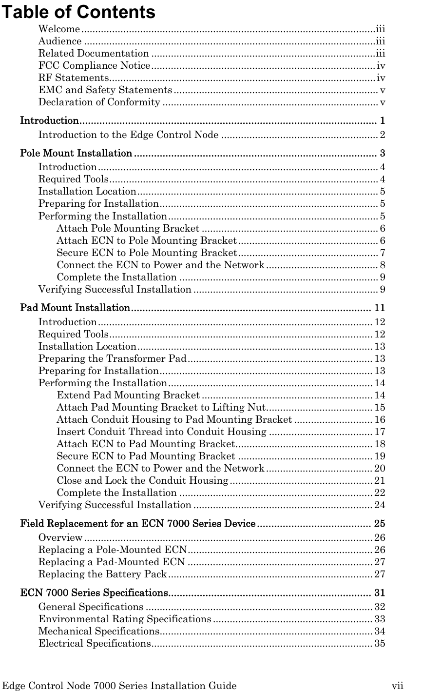  Edge Control Node 7000 Series Installation Guide         vii Table of Contents Welcome.........................................................................................................iii Audience ........................................................................................................iii Related Documentation ................................................................................iii FCC Compliance Notice................................................................................iv RF Statements...............................................................................................iv EMC and Safety Statements......................................................................... v Declaration of Conformity ............................................................................. v Introduction........................................................................................................ 1 Introduction to the Edge Control Node ........................................................2 Pole Mount Installation ..................................................................................... 3 Introduction....................................................................................................4 Required Tools................................................................................................4 Installation Location...................................................................................... 5 Preparing for Installation..............................................................................5 Performing the Installation...........................................................................5 Attach Pole Mounting Bracket ...............................................................6 Attach ECN to Pole Mounting Bracket..................................................6 Secure ECN to Pole Mounting Bracket.................................................. 7 Connect the ECN to Power and the Network........................................8 Complete the Installation ....................................................................... 9 Verifying Successful Installation ..................................................................9 Pad Mount Installation.................................................................................... 11 Introduction..................................................................................................12 Required Tools..............................................................................................12 Installation Location....................................................................................13 Preparing the Transformer Pad..................................................................13 Preparing for Installation............................................................................13 Performing the Installation.........................................................................14 Extend Pad Mounting Bracket .............................................................14 Attach Pad Mounting Bracket to Lifting Nut......................................15 Attach Conduit Housing to Pad Mounting Bracket ............................16 Insert Conduit Thread into Conduit Housing .....................................17 Attach ECN to Pad Mounting Bracket................................................. 18 Secure ECN to Pad Mounting Bracket ................................................19 Connect the ECN to Power and the Network......................................20 Close and Lock the Conduit Housing ...................................................21 Complete the Installation ..................................................................... 22 Verifying Successful Installation ................................................................24 Field Replacement for an ECN 7000 Series Device........................................ 25 Overview.......................................................................................................26 Replacing a Pole-Mounted ECN..................................................................26 Replacing a Pad-Mounted ECN ..................................................................27 Replacing the Battery Pack.........................................................................27 ECN 7000 Series Specifications....................................................................... 31 General Specifications .................................................................................32 Environmental Rating Specifications......................................................... 33 Mechanical Specifications............................................................................34 Electrical Specifications...............................................................................35 