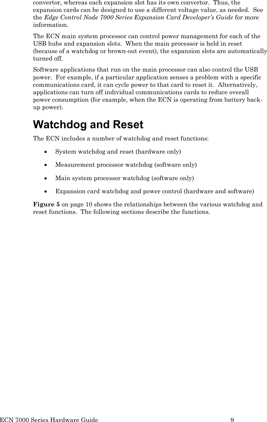  ECN 7000 Series Hardware Guide        9 convertor, whereas each expansion slot has its own convertor.  Thus, the expansion cards can be designed to use a different voltage value, as needed.  See the Edge Control Node 7000 Series Expansion Card Developer’s Guide for more information. The ECN main system processor can control power management for each of the USB hubs and expansion slots.  When the main processor is held in reset (because of a watchdog or brown-out event), the expansion slots are automatically turned off.  Software applications that run on the main processor can also control the USB power.  For example, if a particular application senses a problem with a specific communications card, it can cycle power to that card to reset it.  Alternatively, applications can turn off individual communications cards to reduce overall power consumption (for example, when the ECN is operating from battery back-up power). Watchdog and Reset The ECN includes a number of watchdog and reset functions: • System watchdog and reset (hardware only) • Measurement processor watchdog (software only) • Main system processor watchdog (software only) • Expansion card watchdog and power control (hardware and software) Figure 5 on page 10 shows the relationships between the various watchdog and reset functions.  The following sections describe the functions.  