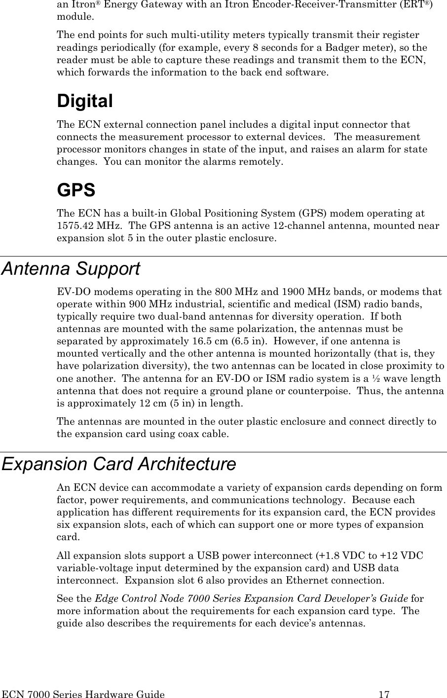  ECN 7000 Series Hardware Guide        17 an Itron® Energy Gateway with an Itron Encoder-Receiver-Transmitter (ERT®) module. The end points for such multi-utility meters typically transmit their register readings periodically (for example, every 8 seconds for a Badger meter), so the reader must be able to capture these readings and transmit them to the ECN, which forwards the information to the back end software. Digital The ECN external connection panel includes a digital input connector that connects the measurement processor to external devices.   The measurement processor monitors changes in state of the input, and raises an alarm for state changes.  You can monitor the alarms remotely. GPS  The ECN has a built-in Global Positioning System (GPS) modem operating at 1575.42 MHz.  The GPS antenna is an active 12-channel antenna, mounted near expansion slot 5 in the outer plastic enclosure. Antenna Support EV-DO modems operating in the 800 MHz and 1900 MHz bands, or modems that operate within 900 MHz industrial, scientific and medical (ISM) radio bands, typically require two dual-band antennas for diversity operation.  If both antennas are mounted with the same polarization, the antennas must be separated by approximately 16.5 cm (6.5 in).  However, if one antenna is mounted vertically and the other antenna is mounted horizontally (that is, they have polarization diversity), the two antennas can be located in close proximity to one another.  The antenna for an EV-DO or ISM radio system is a ½ wave length antenna that does not require a ground plane or counterpoise.  Thus, the antenna is approximately 12 cm (5 in) in length. The antennas are mounted in the outer plastic enclosure and connect directly to the expansion card using coax cable. Expansion Card Architecture An ECN device can accommodate a variety of expansion cards depending on form factor, power requirements, and communications technology.  Because each application has different requirements for its expansion card, the ECN provides six expansion slots, each of which can support one or more types of expansion card. All expansion slots support a USB power interconnect (+1.8 VDC to +12 VDC variable-voltage input determined by the expansion card) and USB data interconnect.  Expansion slot 6 also provides an Ethernet connection. See the Edge Control Node 7000 Series Expansion Card Developer’s Guide for more information about the requirements for each expansion card type.  The guide also describes the requirements for each device’s antennas. 