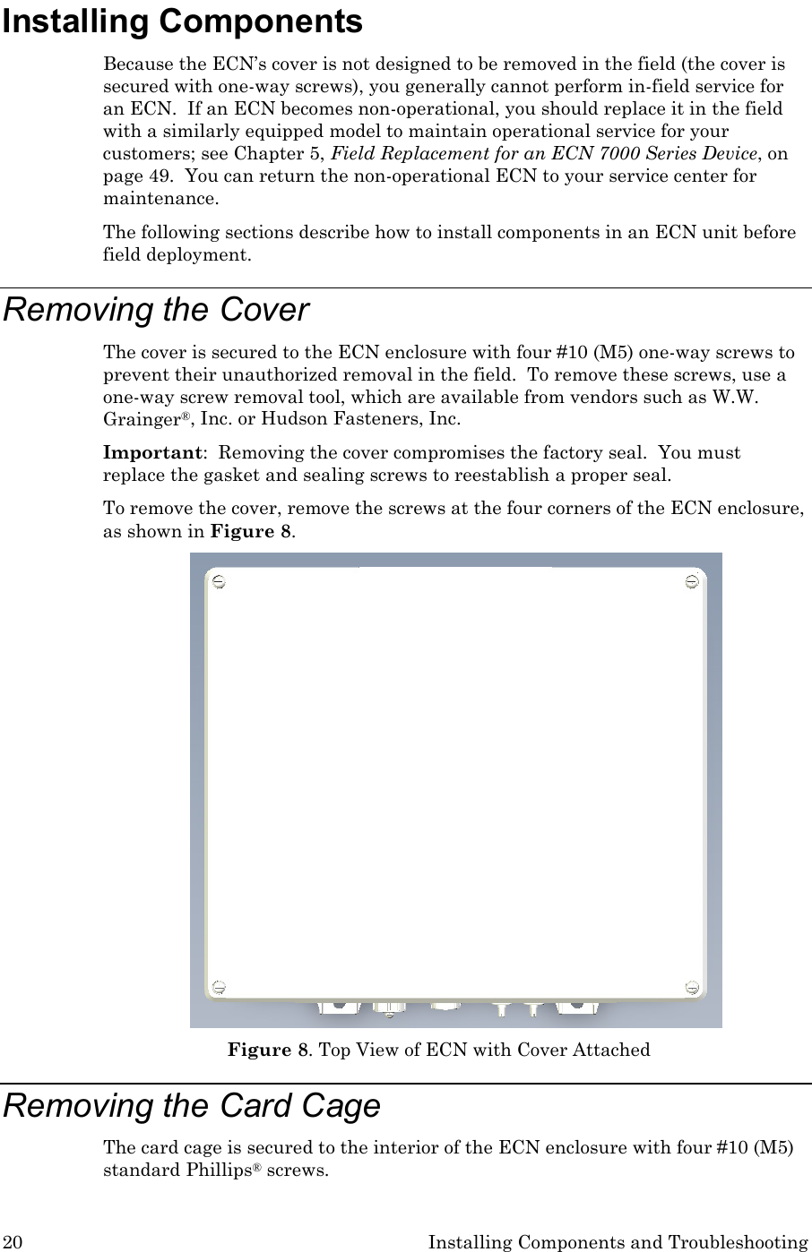 20 Installing Components and Troubleshooting Installing Components Because the ECN’s cover is not designed to be removed in the field (the cover is secured with one-way screws), you generally cannot perform in-field service for an ECN.  If an ECN becomes non-operational, you should replace it in the field with a similarly equipped model to maintain operational service for your customers; see Chapter 5, Field Replacement for an ECN 7000 Series Device, on page 49.  You can return the non-operational ECN to your service center for maintenance. The following sections describe how to install components in an ECN unit before field deployment. Removing the Cover The cover is secured to the ECN enclosure with four #10 (M5) one-way screws to prevent their unauthorized removal in the field.  To remove these screws, use a one-way screw removal tool, which are available from vendors such as W.W. Grainger®, Inc. or Hudson Fasteners, Inc. Important:  Removing the cover compromises the factory seal.  You must replace the gasket and sealing screws to reestablish a proper seal. To remove the cover, remove the screws at the four corners of the ECN enclosure, as shown in Figure 8.  Figure 8. Top View of ECN with Cover Attached Removing the Card Cage The card cage is secured to the interior of the ECN enclosure with four #10 (M5) standard Phillips® screws.   