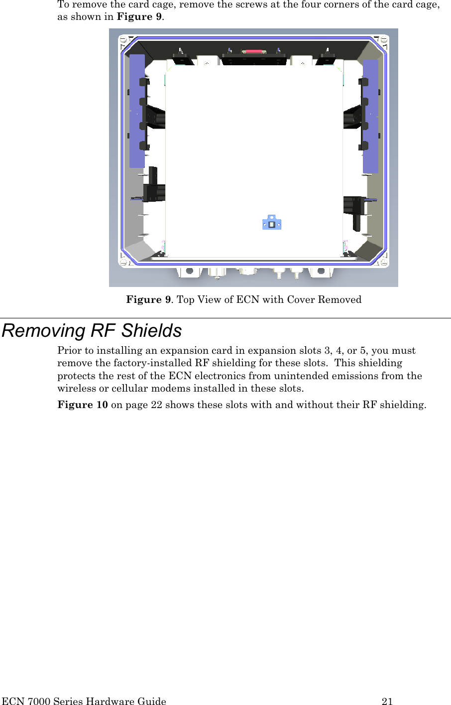  ECN 7000 Series Hardware Guide        21 To remove the card cage, remove the screws at the four corners of the card cage, as shown in Figure 9.  Figure 9. Top View of ECN with Cover Removed Removing RF Shields Prior to installing an expansion card in expansion slots 3, 4, or 5, you must remove the factory-installed RF shielding for these slots.  This shielding protects the rest of the ECN electronics from unintended emissions from the wireless or cellular modems installed in these slots. Figure 10 on page 22 shows these slots with and without their RF shielding.  