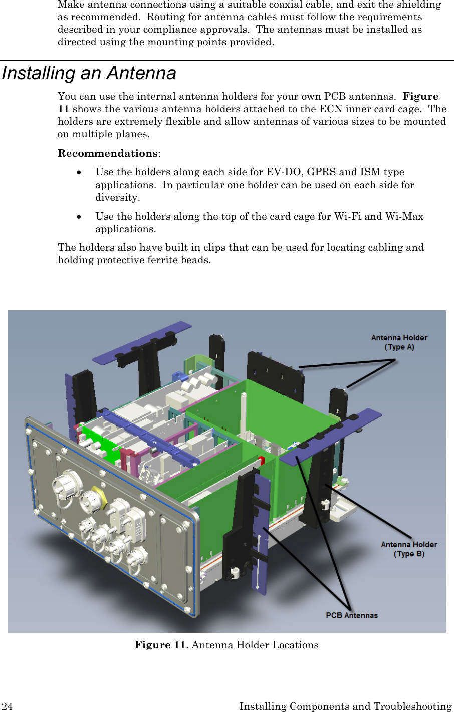 24 Installing Components and Troubleshooting Make antenna connections using a suitable coaxial cable, and exit the shielding as recommended.  Routing for antenna cables must follow the requirements described in your compliance approvals.  The antennas must be installed as directed using the mounting points provided.  Installing an Antenna You can use the internal antenna holders for your own PCB antennas.  Figure 11 shows the various antenna holders attached to the ECN inner card cage.  The holders are extremely flexible and allow antennas of various sizes to be mounted on multiple planes. Recommendations: • Use the holders along each side for EV-DO, GPRS and ISM type applications.  In particular one holder can be used on each side for diversity.  • Use the holders along the top of the card cage for Wi-Fi and Wi-Max applications.  The holders also have built in clips that can be used for locating cabling and holding protective ferrite beads.    Figure 11. Antenna Holder Locations  