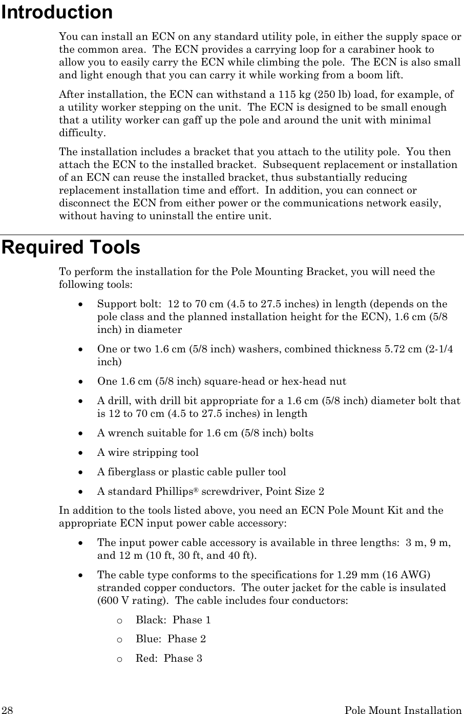 28 Pole Mount Installation Introduction You can install an ECN on any standard utility pole, in either the supply space or the common area.  The ECN provides a carrying loop for a carabiner hook to allow you to easily carry the ECN while climbing the pole.  The ECN is also small and light enough that you can carry it while working from a boom lift. After installation, the ECN can withstand a 115 kg (250 lb) load, for example, of a utility worker stepping on the unit.  The ECN is designed to be small enough that a utility worker can gaff up the pole and around the unit with minimal difficulty. The installation includes a bracket that you attach to the utility pole.  You then attach the ECN to the installed bracket.  Subsequent replacement or installation of an ECN can reuse the installed bracket, thus substantially reducing replacement installation time and effort.  In addition, you can connect or disconnect the ECN from either power or the communications network easily, without having to uninstall the entire unit. Required Tools To perform the installation for the Pole Mounting Bracket, you will need the following tools: • Support bolt:  12 to 70 cm (4.5 to 27.5 inches) in length (depends on the pole class and the planned installation height for the ECN), 1.6 cm (5/8 inch) in diameter   • One or two 1.6 cm (5/8 inch) washers, combined thickness 5.72 cm (2-1/4 inch) • One 1.6 cm (5/8 inch) square-head or hex-head nut • A drill, with drill bit appropriate for a 1.6 cm (5/8 inch) diameter bolt that is 12 to 70 cm (4.5 to 27.5 inches) in length • A wrench suitable for 1.6 cm (5/8 inch) bolts • A wire stripping tool • A fiberglass or plastic cable puller tool • A standard Phillips® screwdriver, Point Size 2 In addition to the tools listed above, you need an ECN Pole Mount Kit and the appropriate ECN input power cable accessory: • The input power cable accessory is available in three lengths:  3 m, 9 m, and 12 m (10 ft, 30 ft, and 40 ft).   • The cable type conforms to the specifications for 1.29 mm (16 AWG) stranded copper conductors.  The outer jacket for the cable is insulated (600 V rating).  The cable includes four conductors:   o Black:  Phase 1 o Blue:  Phase 2 o Red:  Phase 3 