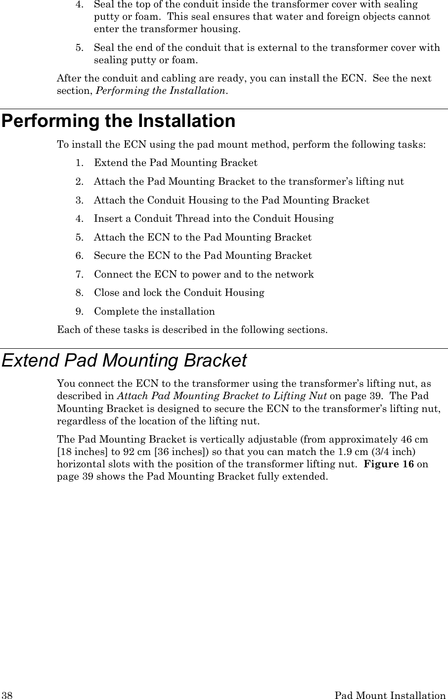 38 Pad Mount Installation 4. Seal the top of the conduit inside the transformer cover with sealing putty or foam.  This seal ensures that water and foreign objects cannot enter the transformer housing.   5. Seal the end of the conduit that is external to the transformer cover with sealing putty or foam. After the conduit and cabling are ready, you can install the ECN.  See the next section, Performing the Installation.   Performing the Installation To install the ECN using the pad mount method, perform the following tasks: 1. Extend the Pad Mounting Bracket 2. Attach the Pad Mounting Bracket to the transformer’s lifting nut 3. Attach the Conduit Housing to the Pad Mounting Bracket 4. Insert a Conduit Thread into the Conduit Housing 5. Attach the ECN to the Pad Mounting Bracket 6. Secure the ECN to the Pad Mounting Bracket 7. Connect the ECN to power and to the network 8. Close and lock the Conduit Housing 9. Complete the installation Each of these tasks is described in the following sections. Extend Pad Mounting Bracket You connect the ECN to the transformer using the transformer’s lifting nut, as described in Attach Pad Mounting Bracket to Lifting Nut on page 39.  The Pad Mounting Bracket is designed to secure the ECN to the transformer’s lifting nut, regardless of the location of the lifting nut. The Pad Mounting Bracket is vertically adjustable (from approximately 46 cm [18 inches] to 92 cm [36 inches]) so that you can match the 1.9 cm (3/4 inch) horizontal slots with the position of the transformer lifting nut.  Figure 16 on page 39 shows the Pad Mounting Bracket fully extended. 