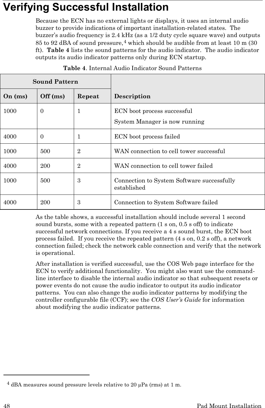 48 Pad Mount Installation Verifying Successful Installation Because the ECN has no external lights or displays, it uses an internal audio buzzer to provide indications of important installation-related states.  The buzzer’s audio frequency is 2.4 kHz (as a 1/2 duty cycle square wave) and outputs 85 to 92 dBA of sound pressure,4 which should be audible from at least 10 m (30 ft).  Table 4 lists the sound patterns for the audio indicator.  The audio indicator outputs its audio indicator patterns only during ECN startup.  Table 4. Internal Audio Indicator Sound Patterns Sound Pattern Description On (ms) Off (ms) Repeat 1000  0  1  ECN boot process successful System Manager is now running 4000  0  1  ECN boot process failed 1000 500  2  WAN connection to cell tower successful  4000 200  2  WAN connection to cell tower failed 1000 500  3  Connection to System Software successfully established 4000  200  3  Connection to System Software failed As the table shows, a successful installation should include several 1 second sound bursts, some with a repeated pattern (1 s on, 0.5 s off) to indicate successful network connections. If you receive a 4 s sound burst, the ECN boot process failed.  If you receive the repeated pattern (4 s on, 0.2 s off), a network connection failed; check the network cable connection and verify that the network is operational. After installation is verified successful, use the COS Web page interface for the ECN to verify additional functionality.  You might also want use the command-line interface to disable the internal audio indicator so that subsequent resets or power events do not cause the audio indicator to output its audio indicator patterns.  You can also change the audio indicator patterns by modifying the controller configurable file (CCF); see the COS User’s Guide for information about modifying the audio indicator patterns.                                                     4 dBA measures sound pressure levels relative to 20 µPa (rms) at 1 m. 