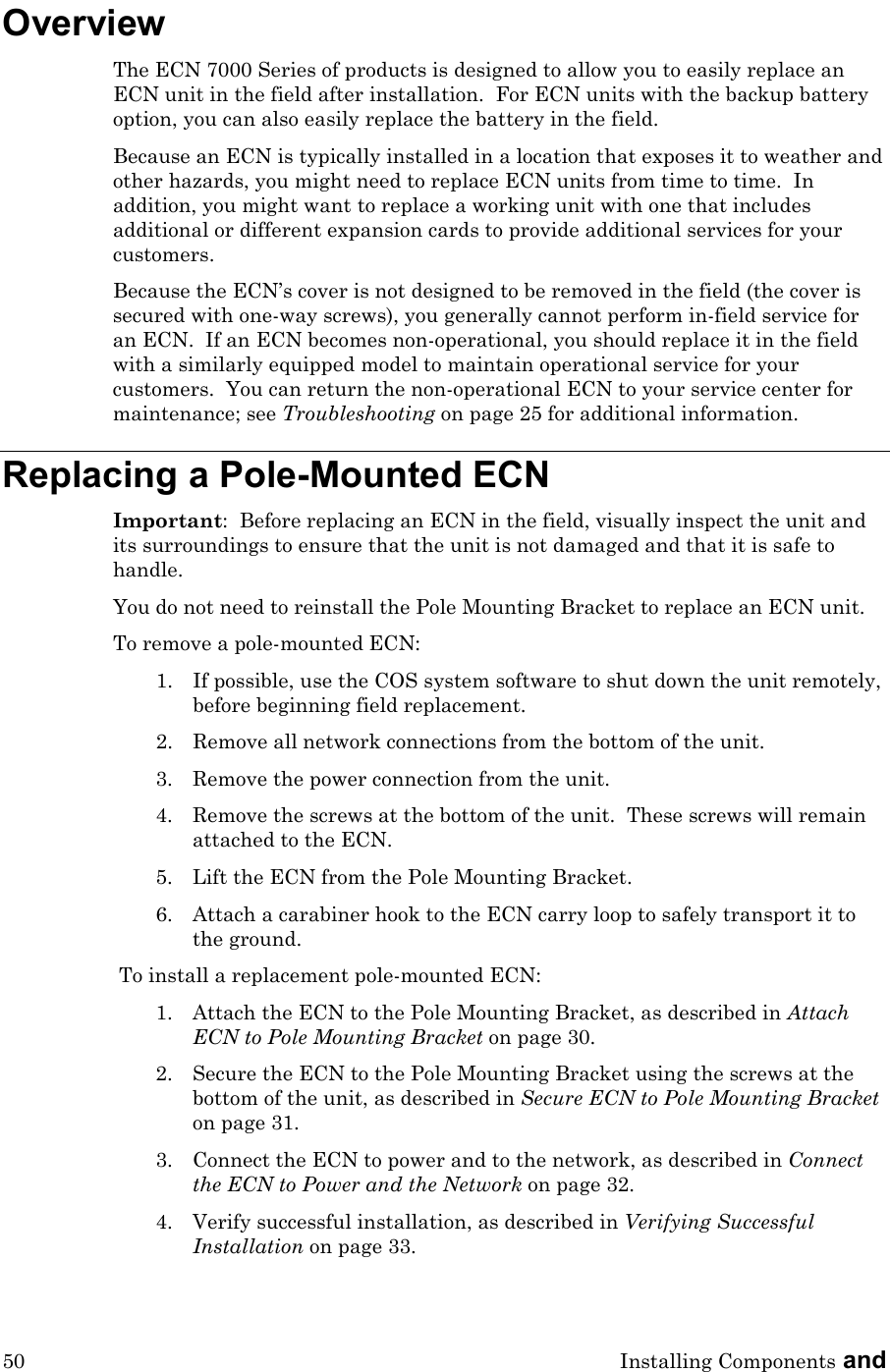 50 Installing Components and  Overview The ECN 7000 Series of products is designed to allow you to easily replace an ECN unit in the field after installation.  For ECN units with the backup battery option, you can also easily replace the battery in the field. Because an ECN is typically installed in a location that exposes it to weather and other hazards, you might need to replace ECN units from time to time.  In addition, you might want to replace a working unit with one that includes additional or different expansion cards to provide additional services for your customers.   Because the ECN’s cover is not designed to be removed in the field (the cover is secured with one-way screws), you generally cannot perform in-field service for an ECN.  If an ECN becomes non-operational, you should replace it in the field with a similarly equipped model to maintain operational service for your customers.  You can return the non-operational ECN to your service center for maintenance; see Troubleshooting on page 25 for additional information. Replacing a Pole-Mounted ECN Important:  Before replacing an ECN in the field, visually inspect the unit and its surroundings to ensure that the unit is not damaged and that it is safe to handle. You do not need to reinstall the Pole Mounting Bracket to replace an ECN unit. To remove a pole-mounted ECN: 1. If possible, use the COS system software to shut down the unit remotely, before beginning field replacement.  2. Remove all network connections from the bottom of the unit. 3. Remove the power connection from the unit. 4. Remove the screws at the bottom of the unit.  These screws will remain attached to the ECN. 5. Lift the ECN from the Pole Mounting Bracket. 6. Attach a carabiner hook to the ECN carry loop to safely transport it to the ground. To install a replacement pole-mounted ECN: 1. Attach the ECN to the Pole Mounting Bracket, as described in Attach ECN to Pole Mounting Bracket on page 30. 2. Secure the ECN to the Pole Mounting Bracket using the screws at the bottom of the unit, as described in Secure ECN to Pole Mounting Bracket on page 31. 3. Connect the ECN to power and to the network, as described in Connect the ECN to Power and the Network on page 32. 4. Verify successful installation, as described in Verifying Successful Installation on page 33. 