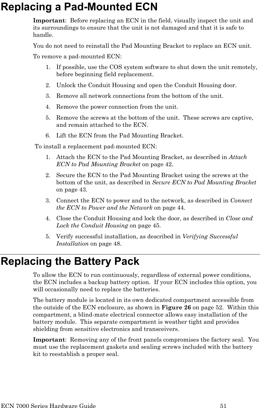  ECN 7000 Series Hardware Guide        51 Replacing a Pad-Mounted ECN Important:  Before replacing an ECN in the field, visually inspect the unit and its surroundings to ensure that the unit is not damaged and that it is safe to handle. You do not need to reinstall the Pad Mounting Bracket to replace an ECN unit. To remove a pad-mounted ECN: 1. If possible, use the COS system software to shut down the unit remotely, before beginning field replacement.  2. Unlock the Conduit Housing and open the Conduit Housing door. 3. Remove all network connections from the bottom of the unit. 4. Remove the power connection from the unit. 5. Remove the screws at the bottom of the unit.  These screws are captive, and remain attached to the ECN. 6. Lift the ECN from the Pad Mounting Bracket. To install a replacement pad-mounted ECN: 1. Attach the ECN to the Pad Mounting Bracket, as described in Attach ECN to Pad Mounting Bracket on page 42. 2. Secure the ECN to the Pad Mounting Bracket using the screws at the bottom of the unit, as described in Secure ECN to Pad Mounting Bracket on page 43. 3. Connect the ECN to power and to the network, as described in Connect the ECN to Power and the Network on page 44. 4. Close the Conduit Housing and lock the door, as described in Close and Lock the Conduit Housing on page 45. 5. Verify successful installation, as described in Verifying Successful Installation on page 48. Replacing the Battery Pack To allow the ECN to run continuously, regardless of external power conditions, the ECN includes a backup battery option.  If your ECN includes this option, you will occasionally need to replace the batteries.  The battery module is located in its own dedicated compartment accessible from the outside of the ECN enclosure, as shown in Figure 26 on page 52.  Within this compartment, a blind-mate electrical connector allows easy installation of the battery module.  This separate compartment is weather tight and provides shielding from sensitive electronics and transceivers. Important:  Removing any of the front panels compromises the factory seal.  You must use the replacement gaskets and sealing screws included with the battery kit to reestablish a proper seal. 