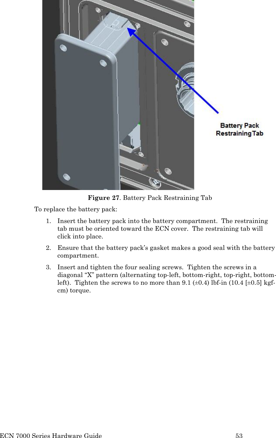  ECN 7000 Series Hardware Guide        53  Figure 27. Battery Pack Restraining Tab To replace the battery pack: 1. Insert the battery pack into the battery compartment.  The restraining tab must be oriented toward the ECN cover.  The restraining tab will click into place. 2. Ensure that the battery pack’s gasket makes a good seal with the battery compartment.   3. Insert and tighten the four sealing screws.  Tighten the screws in a diagonal “X” pattern (alternating top-left, bottom-right, top-right, bottom-left).  Tighten the screws to no more than 9.1 (±0.4) lbf-in (10.4 [±0.5] kgf-cm) torque.    