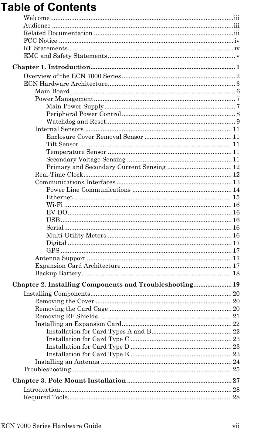  ECN 7000 Series Hardware Guide        vii Table of Contents Welcome ......................................................................................................... iii Audience ........................................................................................................ iii Related Documentation ................................................................................ iii FCC Notice .................................................................................................... iv RF Statements ............................................................................................... iv EMC and Safety Statements ......................................................................... v Chapter 1. Introduction ................................................................................... 1 Overview of the ECN 7000 Series ................................................................. 2 ECN Hardware Architecture ......................................................................... 3 Main Board .............................................................................................. 6 Power Management ................................................................................. 7 Main Power Supply ........................................................................... 7 Peripheral Power Control ................................................................. 8 Watchdog and Reset.......................................................................... 9 Internal Sensors .................................................................................... 11 Enclosure Cover Removal Sensor .................................................. 11 Tilt Sensor ....................................................................................... 11 Temperature Sensor ....................................................................... 11 Secondary Voltage Sensing ............................................................ 11 Primary and Secondary Current Sensing ..................................... 12 Real-Time Clock ..................................................................................... 12 Communications Interfaces .................................................................. 13 Power Line Communications ......................................................... 14 Ethernet ........................................................................................... 15 Wi-Fi ................................................................................................ 16 EV-DO .............................................................................................. 16 USB .................................................................................................. 16 Serial ................................................................................................ 16 Multi-Utility Meters ....................................................................... 16 Digital .............................................................................................. 17 GPS .................................................................................................. 17 Antenna Support ................................................................................... 17 Expansion Card Architecture ............................................................... 17 Backup Battery ...................................................................................... 18 Chapter 2. Installing Components and Troubleshooting ...................... 19 Installing Components ................................................................................. 20 Removing the Cover .............................................................................. 20 Removing the Card Cage ...................................................................... 20 Removing RF Shields ............................................................................ 21 Installing an Expansion Card ............................................................... 22 Installation for Card Types A and B .............................................. 22 Installation for Card Type C .......................................................... 23 Installation for Card Type D .......................................................... 23 Installation for Card Type E .......................................................... 23 Installing an Antenna ........................................................................... 24 Troubleshooting ............................................................................................ 25 Chapter 3. Pole Mount Installation ............................................................ 27 Introduction .................................................................................................. 28 Required Tools .............................................................................................. 28 