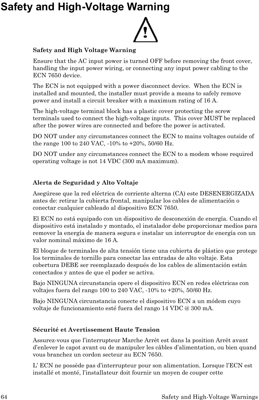 64 Safety and High-Voltage Warnings Safety and High-Voltage Warning  Safety and High Voltage Warning Ensure that the AC input power is turned OFF before removing the front cover, handling the input power wiring, or connecting any input power cabling to the ECN 7650 device. The ECN is not equipped with a power disconnect device.  When the ECN is installed and mounted, the installer must provide a means to safely remove power and install a circuit breaker with a maximum rating of 16 A.   The high-voltage terminal block has a plastic cover protecting the screw terminals used to connect the high-voltage inputs.  This cover MUST be replaced after the power wires are connected and before the power is activated.    DO NOT under any circumstances connect the ECN to mains voltages outside of the range 100 to 240 VAC, -10% to +20%, 50/60 Hz. DO NOT under any circumstances connect the ECN to a modem whose required operating voltage is not 14 VDC (300 mA maximum).  Alerta de Seguridad y Alto Voltaje Asegúrese que la red eléctrica de corriente alterna (CA) este DESENERGIZADA antes de: retirar la cubierta frontal, manipular los cables de alimentación o conectar cualquier cableado al dispositivo ECN 7650. El ECN no está equipado con un dispositivo de desconexión de energía. Cuando el dispositivo está instalado y montado, el instalador debe proporcionar medios para remover la energía de manera segura e instalar un interruptor de energía con un valor nominal máximo de 16 A. El bloque de terminales de alta tensión tiene una cubierta de plástico que protege los terminales de tornillo para conectar las entradas de alto voltaje. Esta cobertura DEBE ser reemplazado después de los cables de alimentación están conectados y antes de que el poder se activa. Bajo NINGUNA circunstancia opere el dispositivo ECN en redes eléctricas con voltajes fuera del rango 100 to 240 VAC, -10% to +20%, 50/60 Hz. Bajo NINGUNA circunstancia conecte el dispositivo ECN a un módem cuyo voltaje de funcionamiento esté fuera del rango 14 VDC @ 300 mA.  Sécurité et Avertissement Haute Tension Assurez-vous que l’interrupteur Marche Arrêt est dans la position Arrêt avant d’enlever le capot avant ou de manipuler les câbles d’alimentation, ou bien quand vous branchez un cordon secteur au ECN 7650. L’ ECN ne possède pas d’interrupteur pour son alimentation. Lorsque l’ECN est installé et monté, l’installateur doit fournir un moyen de couper cette 