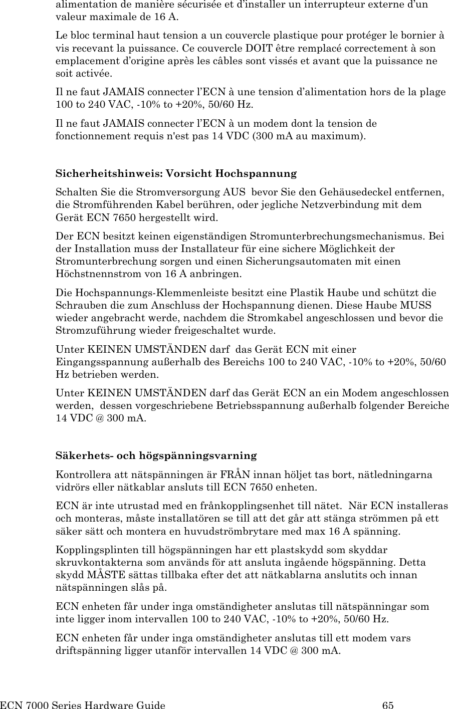  ECN 7000 Series Hardware Guide        65 alimentation de manière sécurisée et d’installer un interrupteur externe d’un valeur maximale de 16 A.  Le bloc terminal haut tension a un couvercle plastique pour protéger le bornier à vis recevant la puissance. Ce couvercle DOIT être remplacé correctement à son emplacement d’origine après les câbles sont vissés et avant que la puissance ne soit activée.  Il ne faut JAMAIS connecter l’ECN à une tension d’alimentation hors de la plage 100 to 240 VAC, -10% to +20%, 50/60 Hz. Il ne faut JAMAIS connecter l’ECN à un modem dont la tension de fonctionnement requis n&apos;est pas 14 VDC (300 mA au maximum).  Sicherheitshinweis: Vorsicht Hochspannung Schalten Sie die Stromversorgung AUS  bevor Sie den Gehäusedeckel entfernen, die Stromführenden Kabel berühren, oder jegliche Netzverbindung mit dem Gerät ECN 7650 hergestellt wird. Der ECN besitzt keinen eigenständigen Stromunterbrechungsmechanismus. Bei der Installation muss der Installateur für eine sichere Möglichkeit der Stromunterbrechung sorgen und einen Sicherungsautomaten mit einen Höchstnennstrom von 16 A anbringen. Die Hochspannungs-Klemmenleiste besitzt eine Plastik Haube und schützt die Schrauben die zum Anschluss der Hochspannung dienen. Diese Haube MUSS wieder angebracht werde, nachdem die Stromkabel angeschlossen und bevor die Stromzuführung wieder freigeschaltet wurde. Unter KEINEN UMSTÄNDEN darf  das Gerät ECN mit einer Eingangsspannung außerhalb des Bereichs 100 to 240 VAC, -10% to +20%, 50/60 Hz betrieben werden. Unter KEINEN UMSTÄNDEN darf das Gerät ECN an ein Modem angeschlossen werden,  dessen vorgeschriebene Betriebsspannung außerhalb folgender Bereiche 14 VDC @ 300 mA.   Säkerhets- och högspänningsvarning Kontrollera att nätspänningen är FRÅN innan höljet tas bort, nätledningarna vidrörs eller nätkablar ansluts till ECN 7650 enheten. ECN är inte utrustad med en frånkopplingsenhet till nätet.  När ECN installeras och monteras, måste installatören se till att det går att stänga strömmen på ett säker sätt och montera en huvudströmbrytare med max 16 A spänning. Kopplingsplinten till högspänningen har ett plastskydd som skyddar skruvkontakterna som används för att ansluta ingående högspänning. Detta skydd MÅSTE sättas tillbaka efter det att nätkablarna anslutits och innan nätspänningen slås på. ECN enheten får under inga omständigheter anslutas till nätspänningar som inte ligger inom intervallen 100 to 240 VAC, -10% to +20%, 50/60 Hz. ECN enheten får under inga omständigheter anslutas till ett modem vars driftspänning ligger utanför intervallen 14 VDC @ 300 mA. 