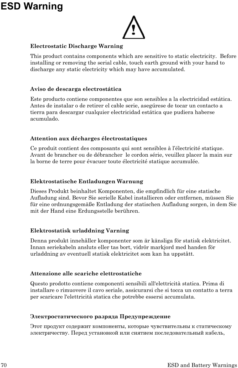 70 ESD and Battery Warnings ESD Warning  Electrostatic Discharge Warning This product contains components which are sensitive to static electricity.  Before installing or removing the serial cable, touch earth ground with your hand to discharge any static electricity which may have accumulated.  Aviso de descarga electrostática Este producto contiene componentes que son sensibles a la electricidad estática. Antes de instalar o de retirer el cable serie, asegúrese de tocar un contacto a tierra para descargar cualquier electricidad estática que pudiera haberse acumulado.  Attention aux décharges électrostatiques Ce produit contient des composants qui sont sensibles à l’électricité statique.  Avant de brancher ou de débrancher  le cordon série, veuillez placer la main sur la borne de terre pour évacuer toute électricité statique accumulée.  Elektrostatische Entladungen Warnung Dieses Produkt beinhaltet Komponenten, die empfindlich für eine statische Aufladung sind. Bevor Sie serielle Kabel installieren oder entfernen, müssen Sie für eine ordnungsgemäße Entladung der statischen Aufladung sorgen, in dem Sie mit der Hand eine Erdungsstelle berühren.  Elektrostatisk urladdning Varning Denna produkt innehåller komponenter som är känsliga för statisk elektricitet. Innan seriekabeln ansluts eller tas bort, vidrör markjord med handen för urladdning av eventuell statisk elektricitet som kan ha uppstått.   Attenzione alle scariche elettrostatiche Questo prodotto contiene componenti sensibili all&apos;elettricità statica. Prima di installare o rimuovere il cavo seriale, assicurarsi che si tocca un contatto a terra per scaricare l&apos;elettricità statica che potrebbe essersi accumulata.  Электростатического разряда Предупреждение Этот продукт содержит компоненты, которые чувствительны к статическому электричеству. Перед установкой или снятием последовательный кабель, 