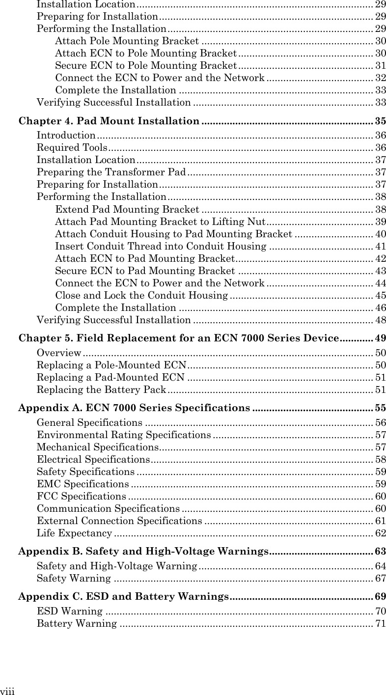 viii Installation Location .................................................................................... 29 Preparing for Installation ............................................................................ 29 Performing the Installation ......................................................................... 29 Attach Pole Mounting Bracket ............................................................. 30 Attach ECN to Pole Mounting Bracket ................................................ 30 Secure ECN to Pole Mounting Bracket ................................................ 31 Connect the ECN to Power and the Network ...................................... 32 Complete the Installation ..................................................................... 33 Verifying Successful Installation ................................................................ 33 Chapter 4. Pad Mount Installation ............................................................. 35 Introduction .................................................................................................. 36 Required Tools .............................................................................................. 36 Installation Location .................................................................................... 37 Preparing the Transformer Pad .................................................................. 37 Preparing for Installation ............................................................................ 37 Performing the Installation ......................................................................... 38 Extend Pad Mounting Bracket ............................................................. 38 Attach Pad Mounting Bracket to Lifting Nut ...................................... 39 Attach Conduit Housing to Pad Mounting Bracket ............................ 40 Insert Conduit Thread into Conduit Housing ..................................... 41 Attach ECN to Pad Mounting Bracket................................................. 42 Secure ECN to Pad Mounting Bracket ................................................ 43 Connect the ECN to Power and the Network ...................................... 44 Close and Lock the Conduit Housing ................................................... 45 Complete the Installation ..................................................................... 46 Verifying Successful Installation ................................................................ 48 Chapter 5. Field Replacement for an ECN 7000 Series Device ............ 49 Overview ....................................................................................................... 50 Replacing a Pole-Mounted ECN .................................................................. 50 Replacing a Pad-Mounted ECN .................................................................. 51 Replacing the Battery Pack ......................................................................... 51 Appendix A. ECN 7000 Series Specifications ........................................... 55 General Specifications ................................................................................. 56 Environmental Rating Specifications ......................................................... 57 Mechanical Specifications............................................................................ 57 Electrical Specifications ............................................................................... 58 Safety Specifications .................................................................................... 59 EMC Specifications ...................................................................................... 59 FCC Specifications ....................................................................................... 60 Communication Specifications .................................................................... 60 External Connection Specifications ............................................................ 61 Life Expectancy ............................................................................................ 62 Appendix B. Safety and High-Voltage Warnings ..................................... 63 Safety and High-Voltage Warning .............................................................. 64 Safety Warning ............................................................................................ 67 Appendix C. ESD and Battery Warnings ................................................... 69 ESD Warning ............................................................................................... 70 Battery Warning .......................................................................................... 71  