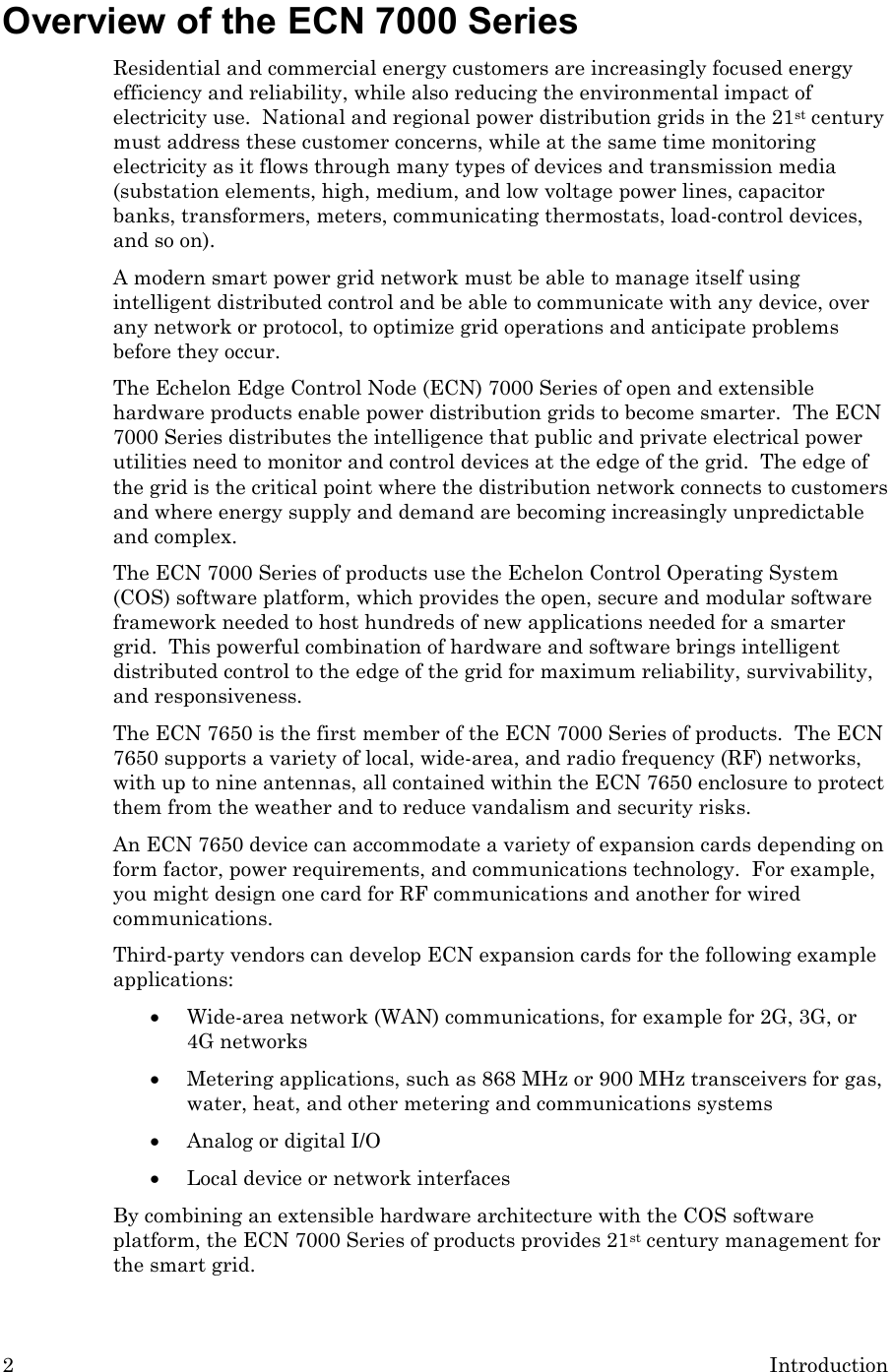 2  Introduction Overview of the ECN 7000 Series Residential and commercial energy customers are increasingly focused energy efficiency and reliability, while also reducing the environmental impact of electricity use.  National and regional power distribution grids in the 21st century must address these customer concerns, while at the same time monitoring electricity as it flows through many types of devices and transmission media (substation elements, high, medium, and low voltage power lines, capacitor banks, transformers, meters, communicating thermostats, load-control devices, and so on).   A modern smart power grid network must be able to manage itself using intelligent distributed control and be able to communicate with any device, over any network or protocol, to optimize grid operations and anticipate problems before they occur. The Echelon Edge Control Node (ECN) 7000 Series of open and extensible hardware products enable power distribution grids to become smarter.  The ECN 7000 Series distributes the intelligence that public and private electrical power utilities need to monitor and control devices at the edge of the grid.  The edge of the grid is the critical point where the distribution network connects to customers and where energy supply and demand are becoming increasingly unpredictable and complex. The ECN 7000 Series of products use the Echelon Control Operating System (COS) software platform, which provides the open, secure and modular software framework needed to host hundreds of new applications needed for a smarter grid.  This powerful combination of hardware and software brings intelligent distributed control to the edge of the grid for maximum reliability, survivability, and responsiveness. The ECN 7650 is the first member of the ECN 7000 Series of products.  The ECN 7650 supports a variety of local, wide-area, and radio frequency (RF) networks, with up to nine antennas, all contained within the ECN 7650 enclosure to protect them from the weather and to reduce vandalism and security risks. An ECN 7650 device can accommodate a variety of expansion cards depending on form factor, power requirements, and communications technology.  For example, you might design one card for RF communications and another for wired communications.  Third-party vendors can develop ECN expansion cards for the following example applications: • Wide-area network (WAN) communications, for example for 2G, 3G, or 4G networks • Metering applications, such as 868 MHz or 900 MHz transceivers for gas, water, heat, and other metering and communications systems • Analog or digital I/O • Local device or network interfaces By combining an extensible hardware architecture with the COS software platform, the ECN 7000 Series of products provides 21st century management for the smart grid. 