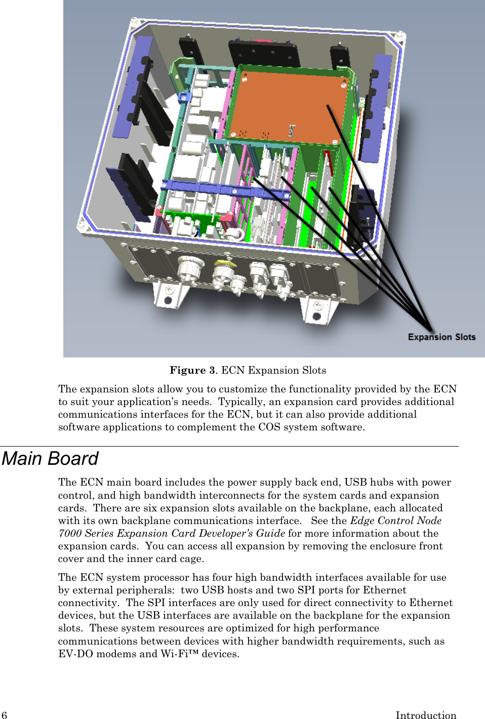 6  Introduction  Figure 3. ECN Expansion Slots  The expansion slots allow you to customize the functionality provided by the ECN to suit your application’s needs.  Typically, an expansion card provides additional communications interfaces for the ECN, but it can also provide additional software applications to complement the COS system software. Main Board The ECN main board includes the power supply back end, USB hubs with power control, and high bandwidth interconnects for the system cards and expansion cards.  There are six expansion slots available on the backplane, each allocated with its own backplane communications interface.   See the Edge Control Node 7000 Series Expansion Card Developer’s Guide for more information about the expansion cards.  You can access all expansion by removing the enclosure front cover and the inner card cage. The ECN system processor has four high bandwidth interfaces available for use by external peripherals:  two USB hosts and two SPI ports for Ethernet connectivity.  The SPI interfaces are only used for direct connectivity to Ethernet devices, but the USB interfaces are available on the backplane for the expansion slots.  These system resources are optimized for high performance communications between devices with higher bandwidth requirements, such as EV-DO modems and Wi-Fi™ devices.  