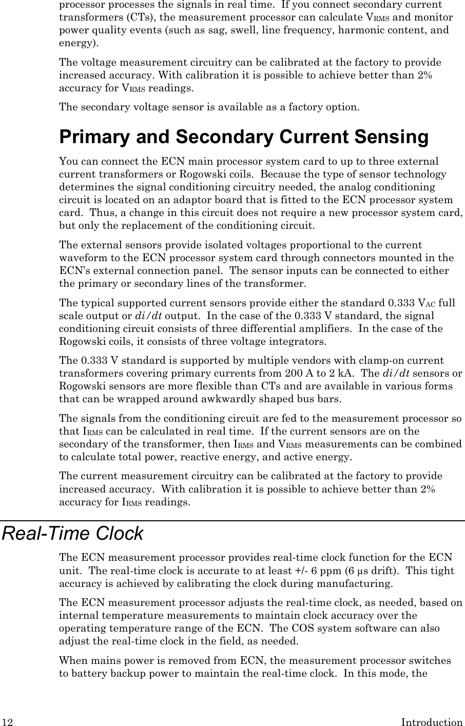 12 Introduction processor processes the signals in real time.  If you connect secondary current transformers (CTs), the measurement processor can calculate VRMS and monitor power quality events (such as sag, swell, line frequency, harmonic content, and energy).  The voltage measurement circuitry can be calibrated at the factory to provide increased accuracy. With calibration it is possible to achieve better than 2% accuracy for VRMS readings. The secondary voltage sensor is available as a factory option. Primary and Secondary Current Sensing You can connect the ECN main processor system card to up to three external current transformers or Rogowski coils.  Because the type of sensor technology determines the signal conditioning circuitry needed, the analog conditioning circuit is located on an adaptor board that is fitted to the ECN processor system card.  Thus, a change in this circuit does not require a new processor system card, but only the replacement of the conditioning circuit. The external sensors provide isolated voltages proportional to the current waveform to the ECN processor system card through connectors mounted in the ECN’s external connection panel.  The sensor inputs can be connected to either the primary or secondary lines of the transformer. The typical supported current sensors provide either the standard 0.333 VAC full scale output or di/dt output.  In the case of the 0.333 V standard, the signal conditioning circuit consists of three differential amplifiers.  In the case of the Rogowski coils, it consists of three voltage integrators. The 0.333 V standard is supported by multiple vendors with clamp-on current transformers covering primary currents from 200 A to 2 kA.  The di/dt sensors or Rogowski sensors are more flexible than CTs and are available in various forms that can be wrapped around awkwardly shaped bus bars. The signals from the conditioning circuit are fed to the measurement processor so that IRMS can be calculated in real time.  If the current sensors are on the secondary of the transformer, then IRMS and VRMS measurements can be combined to calculate total power, reactive energy, and active energy. The current measurement circuitry can be calibrated at the factory to provide increased accuracy.  With calibration it is possible to achieve better than 2% accuracy for IRMS readings. Real-Time Clock The ECN measurement processor provides real-time clock function for the ECN unit.  The real-time clock is accurate to at least +/- 6 ppm (6 µs drift).  This tight accuracy is achieved by calibrating the clock during manufacturing.  The ECN measurement processor adjusts the real-time clock, as needed, based on internal temperature measurements to maintain clock accuracy over the operating temperature range of the ECN.  The COS system software can also adjust the real-time clock in the field, as needed.  When mains power is removed from ECN, the measurement processor switches to battery backup power to maintain the real-time clock.  In this mode, the 