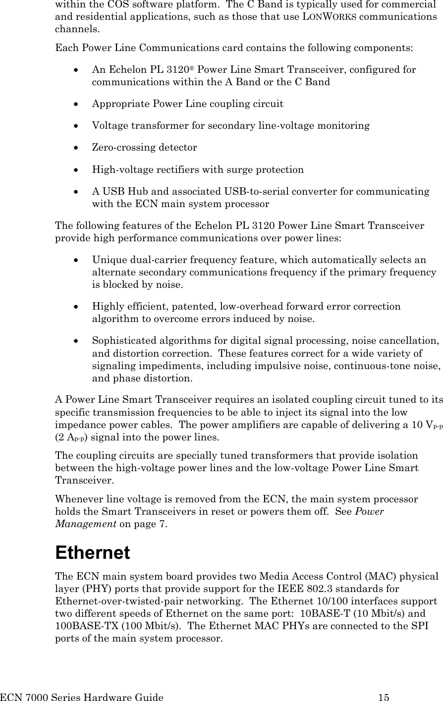  ECN 7000 Series Hardware Guide        15 within the COS software platform.  The C Band is typically used for commercial and residential applications, such as those that use LONWORKS communications channels. Each Power Line Communications card contains the following components: • An Echelon PL 3120® Power Line Smart Transceiver, configured for communications within the A Band or the C Band • Appropriate Power Line coupling circuit  • Voltage transformer for secondary line-voltage monitoring • Zero-crossing detector • High-voltage rectifiers with surge protection • A USB Hub and associated USB-to-serial converter for communicating with the ECN main system processor The following features of the Echelon PL 3120 Power Line Smart Transceiver provide high performance communications over power lines: • Unique dual-carrier frequency feature, which automatically selects an alternate secondary communications frequency if the primary frequency is blocked by noise. • Highly efficient, patented, low-overhead forward error correction algorithm to overcome errors induced by noise.   • Sophisticated algorithms for digital signal processing, noise cancellation, and distortion correction.  These features correct for a wide variety of signaling impediments, including impulsive noise, continuous-tone noise, and phase distortion. A Power Line Smart Transceiver requires an isolated coupling circuit tuned to its specific transmission frequencies to be able to inject its signal into the low impedance power cables.  The power amplifiers are capable of delivering a 10 Vp-p (2 Ap-p) signal into the power lines.  The coupling circuits are specially tuned transformers that provide isolation between the high-voltage power lines and the low-voltage Power Line Smart Transceiver.   Whenever line voltage is removed from the ECN, the main system processor holds the Smart Transceivers in reset or powers them off.  See Power Management on page 7. Ethernet The ECN main system board provides two Media Access Control (MAC) physical layer (PHY) ports that provide support for the IEEE 802.3 standards for Ethernet-over-twisted-pair networking.  The Ethernet 10/100 interfaces support two different speeds of Ethernet on the same port:  10BASE-T (10 Mbit/s) and 100BASE-TX (100 Mbit/s).  The Ethernet MAC PHYs are connected to the SPI ports of the main system processor.  