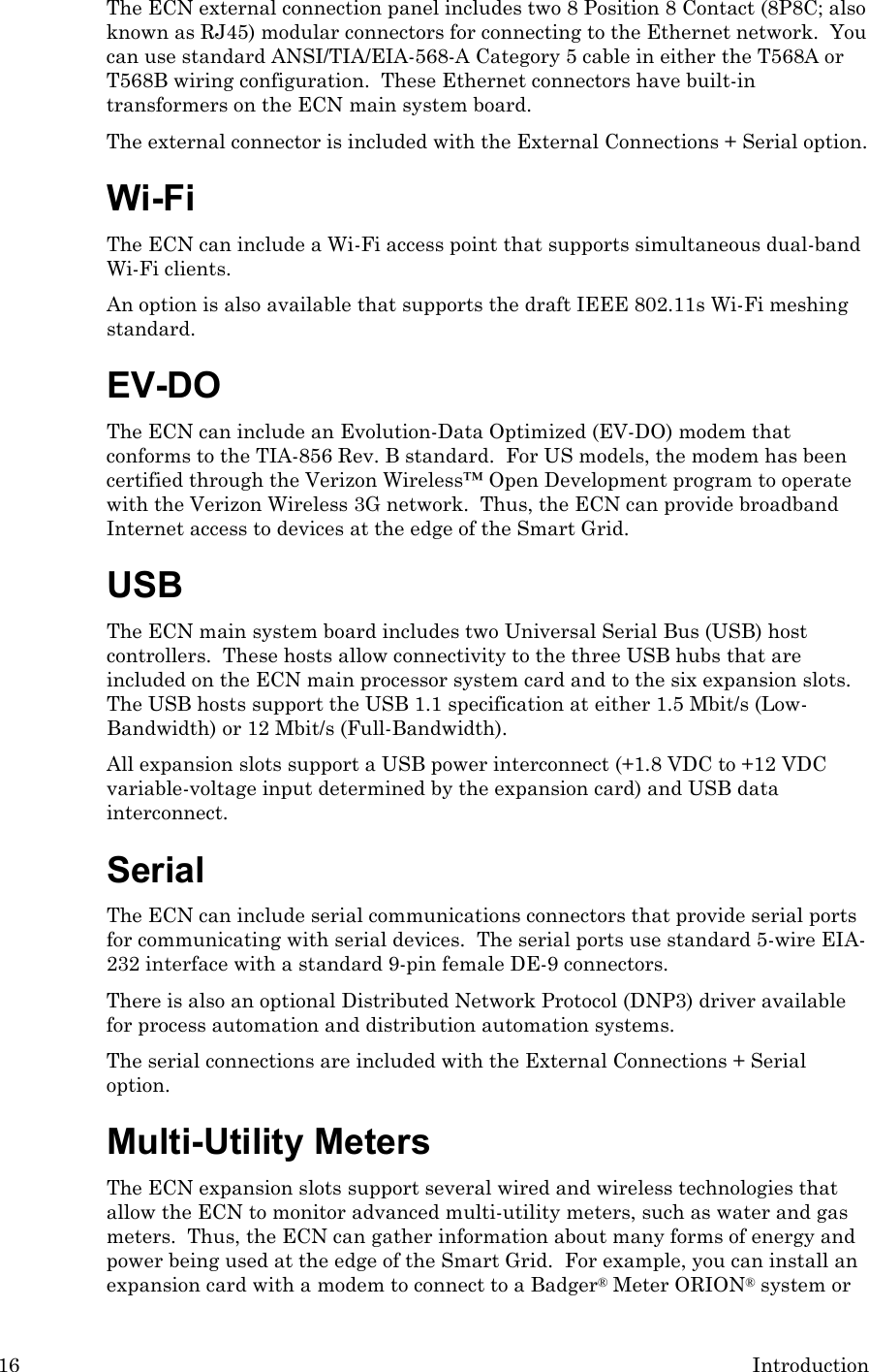 16 Introduction The ECN external connection panel includes two 8 Position 8 Contact (8P8C; also known as RJ45) modular connectors for connecting to the Ethernet network.  You can use standard ANSI/TIA/EIA-568-A Category 5 cable in either the T568A or T568B wiring configuration.  These Ethernet connectors have built-in transformers on the ECN main system board. The external connector is included with the External Connections + Serial option. Wi-Fi The ECN can include a Wi-Fi access point that supports simultaneous dual-band Wi-Fi clients.   An option is also available that supports the draft IEEE 802.11s Wi-Fi meshing standard.  EV-DO The ECN can include an Evolution-Data Optimized (EV-DO) modem that conforms to the TIA-856 Rev. B standard.  For US models, the modem has been certified through the Verizon Wireless™ Open Development program to operate with the Verizon Wireless 3G network.  Thus, the ECN can provide broadband Internet access to devices at the edge of the Smart Grid.     USB The ECN main system board includes two Universal Serial Bus (USB) host controllers.  These hosts allow connectivity to the three USB hubs that are included on the ECN main processor system card and to the six expansion slots.  The USB hosts support the USB 1.1 specification at either 1.5 Mbit/s (Low-Bandwidth) or 12 Mbit/s (Full-Bandwidth). All expansion slots support a USB power interconnect (+1.8 VDC to +12 VDC variable-voltage input determined by the expansion card) and USB data interconnect. Serial The ECN can include serial communications connectors that provide serial ports for communicating with serial devices.  The serial ports use standard 5-wire EIA-232 interface with a standard 9-pin female DE-9 connectors. There is also an optional Distributed Network Protocol (DNP3) driver available for process automation and distribution automation systems.  The serial connections are included with the External Connections + Serial option. Multi-Utility Meters The ECN expansion slots support several wired and wireless technologies that allow the ECN to monitor advanced multi-utility meters, such as water and gas meters.  Thus, the ECN can gather information about many forms of energy and power being used at the edge of the Smart Grid.  For example, you can install an expansion card with a modem to connect to a Badger® Meter ORION® system or 