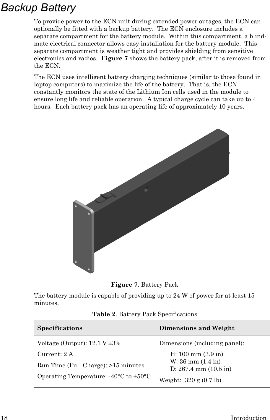 18 Introduction Backup Battery To provide power to the ECN unit during extended power outages, the ECN can optionally be fitted with a backup battery.  The ECN enclosure includes a separate compartment for the battery module.  Within this compartment, a blind-mate electrical connector allows easy installation for the battery module.  This separate compartment is weather tight and provides shielding from sensitive electronics and radios.  Figure 7 shows the battery pack, after it is removed from the ECN. The ECN uses intelligent battery charging techniques (similar to those found in laptop computers) to maximize the life of the battery.  That is, the ECN constantly monitors the state of the Lithium Ion cells used in the module to ensure long life and reliable operation.  A typical charge cycle can take up to 4 hours.  Each battery pack has an operating life of approximately 10 years.     Figure 7. Battery Pack The battery module is capable of providing up to 24 W of power for at least 15 minutes. Table 2. Battery Pack Specifications Specifications Dimensions and Weight Voltage (Output): 12.1 V ±3% Current: 2 A Run Time (Full Charge): &gt;15 minutes Operating Temperature: -40°C to +50°C Dimensions (including panel): H: 100 mm (3.9 in) W: 36 mm (1.4 in) D: 267.4 mm (10.5 in) Weight:  320 g (0.7 lb)  